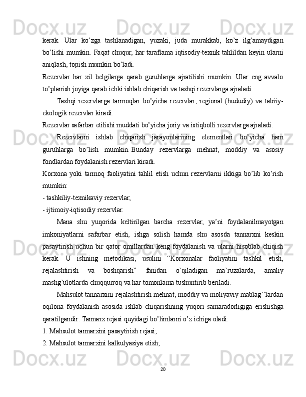 kerak.   Ular   ko’zga   tashlanadigan,   yuzaki,   juda   murakkab,   ko’z   ilg’amaydigan
bo’lishi  mumkin. Faqat  chuqur, har taraflama iqtisodiy-texnik tahlildan keyin ularni
aniqlash, topish mumkin bo’ladi.
Rezervlar   har   xil   belgilarga   qarab   guruhlarga   ajratilishi   mumkin.   Ular   eng   avvalo
to’planish joyiga qarab ichki ishlab chiqarish va tashqi rezervlarga ajraladi.
Tashqi   rezervlarga   tarmoqlar   bo’yicha   rezervlar,   regional   (hududiy)   va   tabiiy-
ekologik rezervlar kiradi.
Rezervlar safarbar etilishi muddati bo’yicha joriy va istiqbolli rezervlarga ajraladi.
Rezervlarni   ishlab   chiqarish   jarayonlarining   elementlari   bo’yicha   ham
guruhlarga   bo’lish   mumkin.   Bunday   rezervlarga   mehnat,   moddiy   va   asosiy
fondlardan foydalanish rezervlari kiradi.
Korxona   yoki   tarmoq   faoliyatini   tahlil   etish   uchun   rezervlarni   ikkiga   bo’lib   ko’rish
mumkin:
- tashkiliy-texnikaviy rezervlar;
- ijtimoiy-iqtisodiy rezervlar.
Mana   shu   yuqorida   keltirilgan   barcha   rezervlar,   ya’ni   foydalanilmayotgan
imkoniyatlarni   safarbar   etish,   ishga   solish   hamda   shu   asosda   tannarxni   keskin
pasaytirish   uchun   bir   qator   omillardan   keng   foydalanish   va   ularni   hisoblab   chiqish
kerak.   U   ishning   metodikasi,   usulini   “Korxonalar   faoliyatini   tashkil   etish,
rejalashtirish   va   boshqarish”   fanidan   o’qiladigan   ma’ruzalarda,   amaliy
mashg’ulotlarda chuqqurroq va har tomonlama tushuntirib beriladi.
Mahsulot tannarxini rejalashtirish mehnat, moddiy va moliyaviy mablag’’lardan
oqilona   foydalanish   asosida   ishlab   chiqarishning   yuqori   samaradorligiga   erishishga
qaratilgandir. Tannarx rejasi quyidagi bo’limlarni o’z ichiga oladi:
1. Mahsulot tannarxini pasaytirish rejasi;
2. Mahsulot tannarxini kalkulyasiya etish;
20 