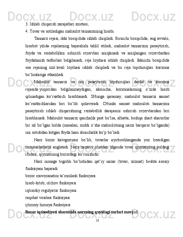 3. Ishlab   chiqarish xarajatlari smetasi;
4. Tovar va sotiladigan mahsulot tannarxining hisobi.
Tannarx rejasi, ikki bosqichda ishlab chiqiladi. Birinchi bosqichda, eng avvalo,
hisobot   yilida   rejalarning   bajaralishi   tahlil   etiladi,   mahsulot   tannarxini   pasaytirish,
foyda   va   rentabellikni   oshirish   rezervlari   aniqlanadi   va   aniqlangan   rezervlardan
foydalanish   tadbirlari   belgilanadi,   reja   loyihasi   ishlab   chiqiladi.   Ikkinchi   bosqichda
esa   rejaning   uzil-kesil   loyihasi   ishlab   chiqiladi   va   bu   reja   topshiriqlari   korxona
bo’limlariga etkaziladi.
Mahsulot   tannarxi   va   uni   pasaytirish   topshiriqlari   davlat   va   korxona
rejasida   yuqoridan   belgilanmaydigan,   aksincha,   korxonalarning   o’zida   hisob
qilinadigan   ko’rsatkich   hisoblanadi.   SHunga   qaramay,   mahsulot   tannarxi   sanoat
ko’rsatkichlaridan   biri   bo’lib   qolaveradi.   CHunki   sanoat   mahsuloti   tannarxini
pasaytirish   ishlab   chiqarishning   rentabellik   darajasini   oshirish   rezervlaridan   biri
hisoblanadi. Mahsulot tannarxi qanchalik past bo’lsa, albatta, boshqa shart-sharoitlar
bir  xil bo’lgan holda (masalan,  xuddi o’sha mahsulotning narxi  barqaror  bo’lganda)
uni sotishdan kelgan foyda ham shunchalik ko’p bo’ladi.
Narx   bozor   kategoriyasi   bo’lib,   tovarlar   ayirboshlanganda   yuz   beradigan
munosabatlarni   anglatadi.   Narx   nazariy   jihatdan   olganda   tovar   qiymatining   puldagi
ifodasi, qiymatining bozordagi ko’rinishidir.
Narx   nimaga   tegishli   bo’lishidan   qat’iy   nazar   (tovar,   xizmat)   beshta   asosiy
funksiyani bajaradi:
bozor muvozanatini ta’minlash funksiyasi
hisob-kitob, ulchov funksiyasi
iqtisodiy regulyator funksiyasi
raqobat vositasi funksiyasi
ijtimoiy himoya funksiyasi
Bozor iqtisodiyoti sharoitida narxning quyidagi turlari mavj ud:
21 