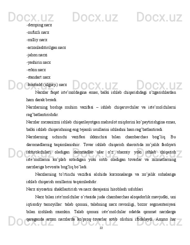 -demping narx
-nufuzli narx
-milliy narx
-arzonlashtirilgan narx
-jahon narxi
-yashirin narx
-erkin narx
-standart narx
-kontrakt (ulgurji) narx
Narxlar   faqat   iste’moldagina   emas,   balki   ishlab   chiqarishdagi   o’zgarishlardan
ham darak beradi.
Narxlarning   boshqa   muhim   vazifasi   –   ishlab   chiqaruvchilar   va   iste’molchilarni
rag’batlantirishdir.
Narxlar mexanizmi ishlab chiqarilayotgan mahsulot miqdorini ko’paytirishgina emas,
balki ishlab chiqarishning eng tejamli usullarini ishlashni ham rag’batlantiradi.
Narxlarning   uchinchi   vazifasi   ikkinchisi   bilan   chambarchas   bog’liq.   Bu
daromadlarnig   taqsimlanishiir.   Tovar   ishlab   chiqarish   sharoitida   xo’jalik   faoliyati
ishtirokchilari   oladigan   daromadlar   ular   o’z   shaxsiy   yoki   ishlab   chiqarish
iste’mollarini   ko’plab   sotadigan   yoki   sotib   oladigan   tovarlar   va   xizmatlarning
narxlariga bevosita bog’liq bo’ladi.
Narxlarning   to’rtinchi   vazifasi   alohida   korxonalarga   va   xo’jalik   sohalariga
ishlab chiqarish omillarini taqsimlashdir.
Narx siyosatini shakllantirish va narx darajasini hisoblash uslublari
Narx bilan iste’molchilar o’rtasida juda chambarchas aloqadorlik mav judki, uni
iqtisodiy   tamoyillar:   talab   qonuni,   talabning   narx   ravonligi,   bozor   segmentasiyasi
bilan   izohlash   mumkin.   Talab   qonuni   iste’molchilar   odatda   qimmat   narxlarga
qaraganda   arzon   narxlarda   ko’proq   tovarlar   sotib   olishini   ifodalaydi.   Ammo   har
22 