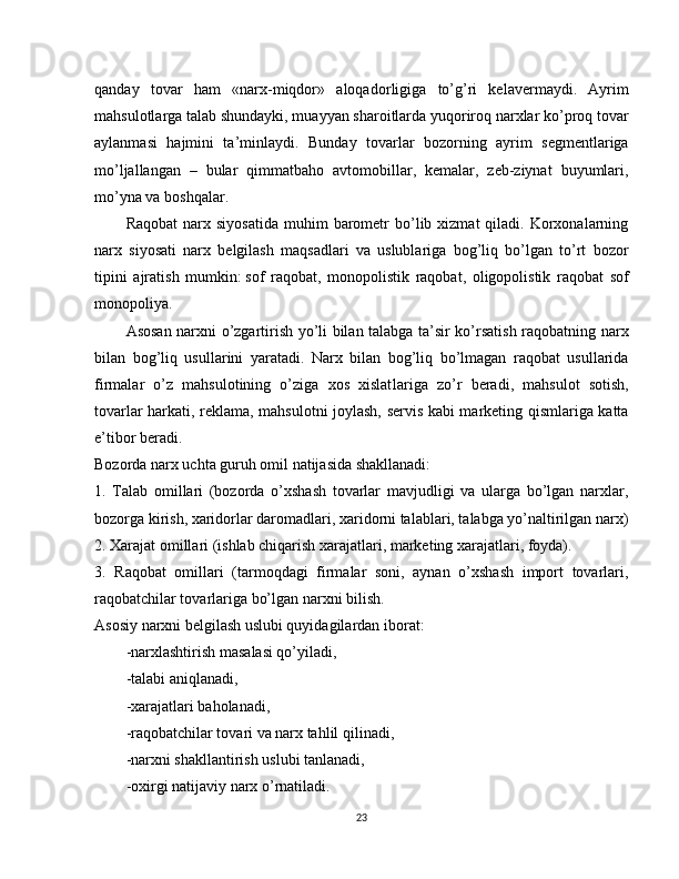 qanday   tovar   ham   «narx-miqdor»   aloqador ligiga   to’g’ri   kelavermaydi.   Ayrim
mahsulotlarga talab shundayki, muayyan sharoitlarda yuqoriroq narxlar ko’proq tovar
aylanmasi   hajmini   ta’min laydi.   Bunday   tovarlar   bozorning   ayrim   segmentlariga
mo’ljallangan   –   bular   qimmatbaho   avtomobillar,   kemalar,   zeb-ziynat   buyumlari,
mo’yna va boshqalar.
Raqobat  narx  siyosatida  muhim  barometr  bo’lib  xizmat   qiladi.  Korxonalarning
narx   siyosati   narx   belgilash   maqsadlari   va   uslublariga   bog’liq   bo’lgan   to’rt   bozor
tipini   ajratish   mumkin:   sof   raqobat,   monopolistik   raqobat,   oligopolistik   raqobat   sof
monopoliya.
Asosan narxni o’zgartirish yo’li bilan talabga ta’sir ko’rsatish raqobatning narx
bilan   bog’liq   usullarini   yaratadi.   Narx   bilan   bog’liq   bo’lmagan   raqobat   usullarida
firmalar   o’z   mahsulotining   o’ziga   xos   xislat lariga   zo’r   beradi,   mahsulot   sotish,
tovarlar harkati, reklama, mahsulotni joylash, servis kabi marketing qismlariga katta
e’tibor beradi.
Bozorda narx uchta guruh omil natijasida shakllanadi:
1.   Talab   omillari   (bozorda   o’xshash   tovarlar   mavjudligi   va   ularga   bo’lgan   narxlar,
bozorga kirish, xaridorlar daromadlari, xaridorni talablari, talabga yo’naltirilgan narx)
2. Xarajat omillari (ishlab chiqarish xarajatlari, marketing xarajatlari, foyda).
3.   Raqobat   omillari   (tarmoqdagi   firmalar   soni,   aynan   o’xshash   import   tovarlari,
raqobatchilar tovarlariga bo’lgan narxni bilish.
Asosiy narxni belgilash uslubi quyidagilardan iborat:
-narxlashtirish masalasi qo’yiladi,
-talabi   aniqlanadi,
-xarajatlari baholanadi,
-raqobatchilar tovari va narx tahlil qilinadi,
-narxni shakllantirish   uslubi tanlanadi,
-oxirgi natijaviy narx o’rnatiladi.
23 