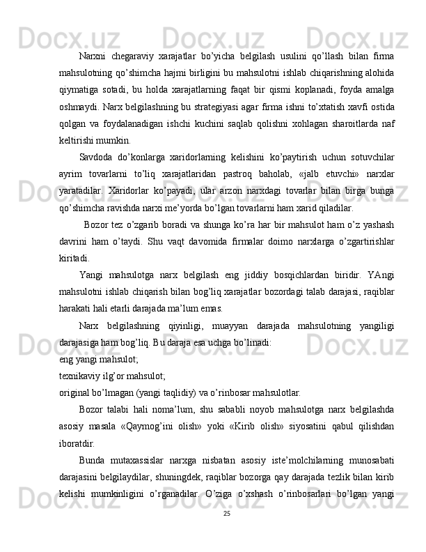 Narxni   chegaraviy   xarajatlar   bo’yicha   belgilash   usulini   qo’llash   bilan   firma
mahsulotning qo’shimcha hajmi birligini bu mahsulotni ishlab chiqarishning alohida
qiymatiga   sotadi,   bu   holda   xarajatlarning   faqat   bir   qismi   koplanadi,   foyda   amalga
oshmaydi. Narx belgilashning bu strategiya si agar firma ishni to’xtatish xavfi ostida
qolgan   va   foydalanadigan   ishchi   kuchini   saqlab   qolishni   xohlagan   sharoitlarda   naf
keltirishi mumkin.
Savdoda   do’konlarga   xaridorlarning   kelishini   ko’paytirish   uchun   sotuvchilar
ayrim   tovarlarni   to’liq   xarajatlaridan   pastroq   baholab,   «jalb   etuvchi»   narxlar
yaratadilar.   Xaridorlar   ko’payadi,   ular   arzon   narxdagi   tovarlar   bilan   birga   bunga
qo’shimcha ravishda narxi me’yorda bo’lgan tovarlarni ham xarid qiladilar.
Bozor  tez  o’zgarib boradi  va  shunga  ko’ra  har  bir  mahsulot  ham   o’z  yashash
davrini   ham   o’taydi.   Shu   vaqt   davomida   firmalar   doimo   narxlarga   o’zgartirishlar
kiritadi.
Yangi   mahsulotga   narx   belgilash   eng   jiddiy   bosqichlardan   biridir.   YAngi
mahsulotni ishlab chiqarish bilan bog’liq xarajatlar bozordagi talab darajasi, raqiblar
harakati hali etarli darajada ma’lum emas.
Narx   belgilashning   qiyinligi,   muayyan   darajada   mahsulotning   yangiligi
darajasiga ham bog’liq. Bu daraja esa uchga bo’linadi:
eng yangi mahsulot;
texnikaviy ilg’or mahsulot;
original bo’lmagan (yangi taqlidiy) va o’rinbosar mahsulotlar.
Bozor   talabi   hali   noma’lum,   shu   sababli   noyob   mahsulotga   narx   belgilashda
asosiy   masala   «Qaymog’ini   olish»   yoki   «Kirib   olish»   siyosatini   qabul   qilishdan
iboratdir.
Bunda   mutaxassislar   narxga   nisbatan   asosiy   iste’molchilarning   munosabati
darajasini  belgilaydilar, shuningdek, raqiblar bozorga qay darajada tezlik bilan kirib
kelishi   mumkinligini   o’rganadilar.   O’ziga   o’xshash   o’rinbosarlari   bo’lgan   yangi
25 