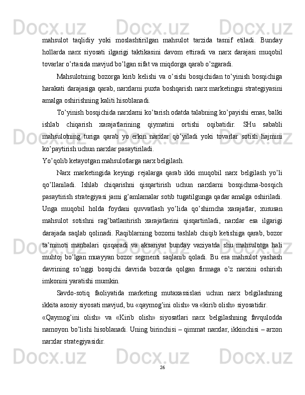 mahsulot   taqlidiy   yoki   moslashtirilgan   mahsulot   tarzida   tasnif   etiladi.   Bunday
hollarda   narx   siyosati   ilgarigi   taktikasini   davom   ettiradi   va   narx   darajasi   muqobil
tovarlar o’rtasida mavjud bo’lgan sifat va miqdorga qarab o’zgaradi.
Mahsulotning bozorga kirib kelishi va o’sishi  bosqichidan to’yinish bosqichiga
harakati darajasiga qarab, narxlarni puxta boshqarish narx marketingni strategiyasini
amalga oshirishning kaliti hisoblanadi.
To’yinish bosqichida narxlarni ko’tarish odatda talabning ko’payishi emas, balki
ishlab   chiqarish   xarajatlarining   qiymatini   ortishi   oqibati dir.   SHu   sababli
mahsulotning   turiga   qarab   yo   erkin   narxlar   qo’yiladi   yoki   tovarlar   sotish   hajmini
ko’paytirish uchun narxlar pasaytiriladi.
Yo’qolib ketayotgan mahsulotlarga narx belgilash.
Narx   marketingida   keyingi   rejalarga   qarab   ikki   muqobil   narx   belgilash   yo’li
qo’llaniladi.   Ishlab   chiqarishni   qisqartirish   uchun   narxlarni   bosqichma-bosqich
pasaytirish strategiyasi jami g’amlamalar sotib tugatilgunga qadar amalga oshiriladi.
Unga   muqobil   holda   foydani   quvvatlash   yo’lida   qo’shimcha   xarajatlar,   xususan
mahsulot   sotishni   rag’batlantirish   xarajatlarini   qisqartiriladi,   narxlar   esa   ilgarigi
darajada saqlab qolinadi. Raqiblarning bozorni   tashlab chiqib ketishiga qarab, bozor
ta’minoti   manbalari   qisqaradi   va   aksariyat   bunday   vaziyatda   shu   mahsulotga   hali
muhtoj   bo’lgan  muayyan   bozor   segmenti   saqlanib   qoladi.   Bu   esa   mahsulot   yashash
davrining   so’nggi   bosqichi   davrida   bozorda   qolgan   firmaga   o’z   narxini   oshirish
imkonini yaratishi mumkin.
Savdo-sotiq   faoliyatida   marketing   mutaxassislari   uchun   narx   belgilashning
ikkita asosiy siyosati mavjud, bu «qaymog’ini olish» va «kirib olish» siyosatidir.
«Qaymog’ini   olish»   va   «Kirib   olish»   siyosatlari   narx   belgilashning   favqulodda
namoyon bo’lishi hisoblanadi. Uning birinchisi – qimmat narxlar, ikkinchisi – arzon
narxlar strategiyasidir.
26 