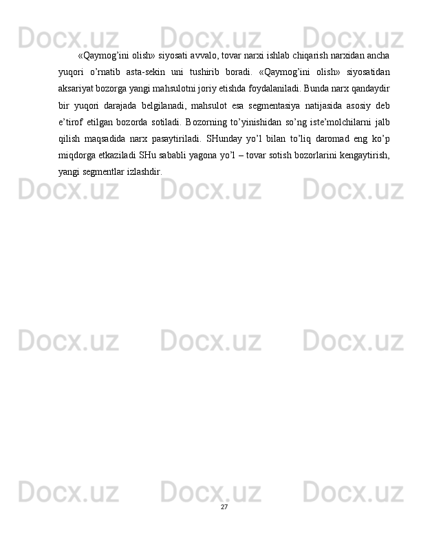 «Qaymog’ini olish» siyosati avvalo, tovar narxi ishlab chiqarish narxidan ancha
yuqori   o’rnatib   asta-sekin   uni   tushirib   boradi.   «Qaymog’ini   olish»   siyosatidan
aksariyat bozorga yangi mahsulotni joriy etishda foydalaniladi. Bunda narx qandaydir
bir   yuqori   darajada   belgilanadi,   mahsulot   esa   segmentasiya   natijasida   asosiy   deb
e’tirof   etilgan   bozorda   sotiladi.   Bozorning   to’yinishidan   so’ng   iste’molchilarni   jalb
qilish   maqsadida   narx   pasaytiriladi.   SHunday   yo’l   bilan   to’liq   daromad   eng   ko’p
miqdorga etkaziladi SHu sababli yagona yo’l – tovar sotish bozorlarini kengaytirish,
yangi segmentlar izlashdir.
27 