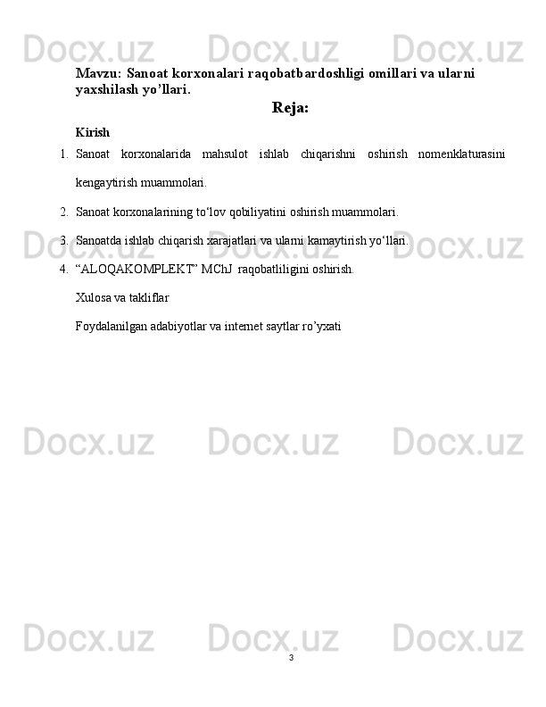 Mavzu:  Sanoat korxonalari raqobatbardoshligi omillari va ularni 
yaxshilash yo’llari.
Reja:
Kirish
1. Sanoat   korxonalarida   mahsulot   ishlab   chiqarishni   oshirish   nomenklaturasini
kengaytirish muammolari.
2. Sanoat korxonalarining to‘lov qobiliyatini oshirish muammolari.
3. Sanoatda ishlab chiqarish xarajatlari va ularni kamaytirish yo‘llari.
4. “ALOQAKOMPLEKT” MChJ  raqobatliligini oshirish. 
Xulosa va takliflar
Foydalanilgan adabiyotlar va internet saytlar ro’yxati
3 