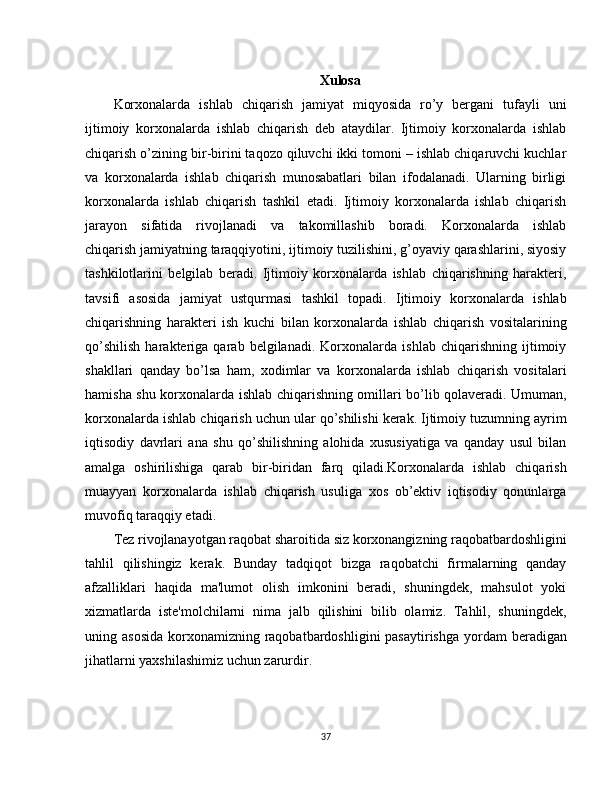 Xulosa
Korxonalarda   ishlab   chiqarish   jamiyat   miqyosida   ro’y   bergani   tufayli   uni
ijtimoiy   korxonalarda   ishlab   chiqarish   deb   ataydilar.   Ijtimoiy   korxonalarda   ishlab
chiqarish o’zining bir-birini taqozo qiluvchi ikki tomoni – ishlab chiqaruvchi kuchlar
va   korxonalarda   ishlab   chiqarish   munosabatlari   bilan   ifodalanadi.   Ularning   birligi
korxonalarda   ishlab   chiqarish   tashkil   etadi.   Ijtimoiy   korxonalarda   ishlab   chiqarish
jarayon   sifatida   rivojlanadi   va   takomillashib   boradi.   Korxonalarda   ishlab
chiqarish   jamiyatning taraqqiyotini, ijtimoiy tuzilishini, g’oyaviy qarashlarini, siyosiy
tashkilotlarini   belgilab   beradi.   Ijtimoiy   korxonalarda   ishlab   chiqarishning   harakteri,
tavsifi   asosida   jamiyat   ustqurmasi   tashkil   topadi.   Ijtimoiy   korxonalarda   ishlab
chiqarishning   harakteri   ish   kuchi   bilan   korxonalarda   ishlab   chiqarish   vositalarining
qo’shilish   harakteriga   qarab   belgilanadi.   Korxonalarda   ishlab   chiqarishning   ijtimoiy
shakllari   qanday   bo’lsa   ham,   xodimlar   va   korxonalarda   ishlab   chiqarish   vositalari
hamisha shu korxonalarda ishlab chiqarishning omillari bo’lib qolaveradi. Umuman,
korxonalarda ishlab chiqarish uchun ular qo’shilishi kerak. Ijtimoiy tuzumning ayrim
iqtisodiy   davrlari   ana   shu   qo’shilishning   alohida   xususiyatiga   va   qanday   usul   bilan
amalga   oshirilishiga   qarab   bir-biridan   farq   qiladi.Korxonalarda   ishlab   chiqarish
muayyan   korxonalarda   ishlab   chiqarish   usuliga   xos   ob’ektiv   iqtisodiy   qonunlarga
muvofiq taraqqiy etadi. 
Tez rivojlanayotgan raqobat sharoitida siz korxonangizning raqobatbardoshligini
tahlil   qilishingiz   kerak.   Bunday   tadqiqot   bizga   raqobatchi   firmalarning   qanday
afzalliklari   haqida   ma'lumot   olish   imkonini   beradi,   shuningdek,   mahsulot   yoki
xizmatlarda   iste'molchilarni   nima   jalb   qilishini   bilib   olamiz.   Tahlil,   shuningdek,
uning asosida  korxonamizning raqobatbardoshligini  pasaytirishga  yordam  beradigan
jihatlarni yaxshilashimiz uchun zarurdir.
37 