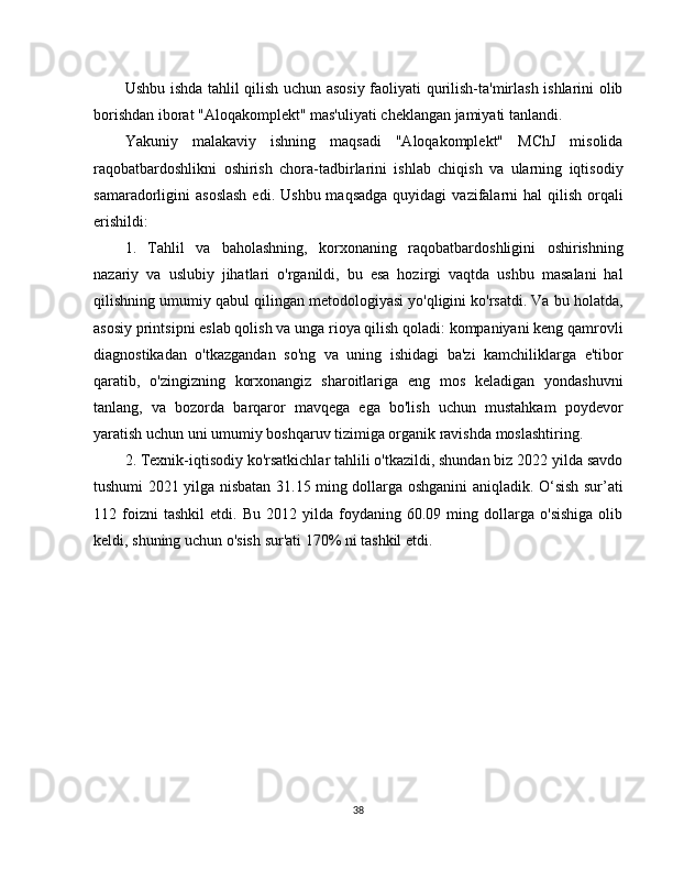 Ushbu ishda tahlil qilish uchun asosiy faoliyati qurilish-ta'mirlash ishlarini olib
borishdan iborat "Aloqakomplekt" mas'uliyati cheklangan jamiyati tanlandi.
Yakuniy   malakaviy   ishning   maqsadi   "Aloqakomplekt"   MChJ   misolida
raqobatbardoshlikni   oshirish   chora-tadbirlarini   ishlab   chiqish   va   ularning   iqtisodiy
samaradorligini  asoslash  edi.  Ushbu  maqsadga  quyidagi   vazifalarni   hal   qilish  orqali
erishildi:
1.   Tahlil   va   baholashning,   korxonaning   raqobatbardoshligini   oshirishning
nazariy   va   uslubiy   jihatlari   o'rganildi,   bu   esa   hozirgi   vaqtda   ushbu   masalani   hal
qilishning umumiy qabul qilingan metodologiyasi yo'qligini ko'rsatdi. Va bu holatda,
asosiy printsipni eslab qolish va unga rioya qilish qoladi: kompaniyani keng qamrovli
diagnostikadan   o'tkazgandan   so'ng   va   uning   ishidagi   ba'zi   kamchiliklarga   e'tibor
qaratib,   o'zingizning   korxonangiz   sharoitlariga   eng   mos   keladigan   yondashuvni
tanlang,   va   bozorda   barqaror   mavqega   ega   bo'lish   uchun   mustahkam   poydevor
yaratish uchun uni umumiy boshqaruv tizimiga organik ravishda moslashtiring.
2. Texnik-iqtisodiy ko'rsatkichlar tahlili o'tkazildi, shundan biz 2022 yilda savdo
tushumi 2021 yilga nisbatan 31.15 ming dollarga oshganini aniqladik. O‘sish sur’ati
112  foizni   tashkil   etdi.   Bu   2012  yilda   foydaning   60.09  ming   dollarga   o'sishiga   olib
keldi, shuning uchun o'sish sur'ati 170% ni tashkil etdi .
38 