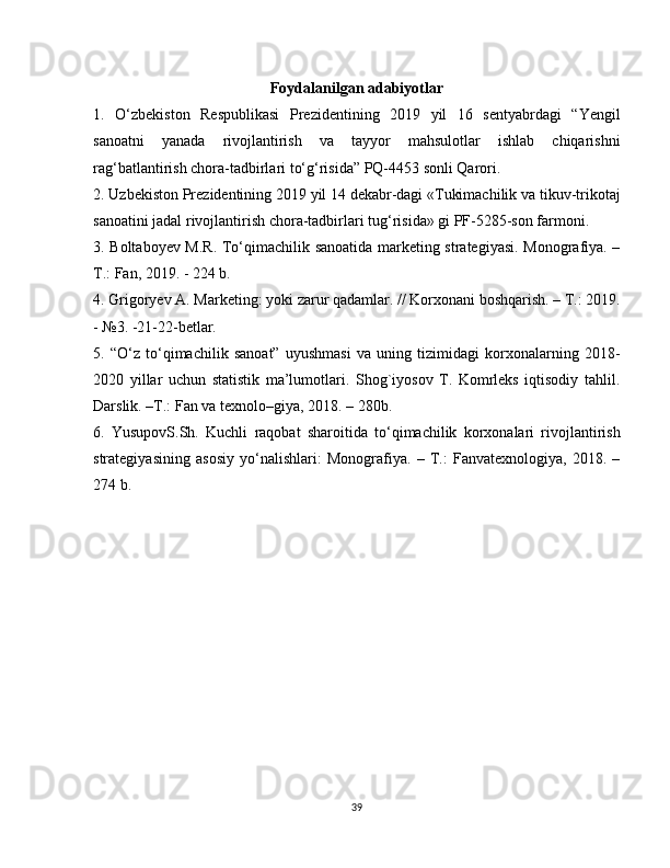 Foydalanilgan adabiyotlar
1.   O‘zbekiston   Respublikasi   Prezidentining   2019   yil   16   sentyabrdagi   “Yengil
sanoatni   yanada   rivojlantirish   va   tayyor   mahsulotlar   ishlab   chiqarishni
rag‘batlantirish chora-tadbirlari to‘g‘risida” PQ-4453 sonli Qarori. 
2. Uzbekiston Prezidentining 2019 yil 14 dekabr-dagi «Tukimachilik va tikuv-trikotaj
sanoatini jadal rivojlantirish chora-tadbirlari tug‘risida» gi PF-5285-son farmoni. 
3. Boltaboyev M.R. To‘qimachilik sanoatida marketing strategiyasi. Monografiya. –
T.: Fan, 2019. - 224 b. 
4. Grigoryev A. Marketing: yoki zarur qadamlar. // Korxonani boshqarish. – T.: 2019.
- №3. -21-22-betlar. 
5.   “O‘z   to‘qimachilik   sanoat”   uyushmasi   va   uning   tizimidagi   korxonalarning   2018-
2020   yillar   uchun   statistik   ma’lumotlari.   Shog`iyosov   T.   Komrleks   iqtisodiy   tahlil.
Darslik. –T.: Fan va texnolo–giya, 2018. – 280b. 
6.   YusupovS.Sh.   Kuchli   raqobat   sharoitida   to‘qimachilik   korxonalari   rivojlantirish
strategiyasining   asosiy   yo‘nalishlari:   Monografiya.   –   T.:   Fanvatexnologiya,   2018.   –
274 b.
39 