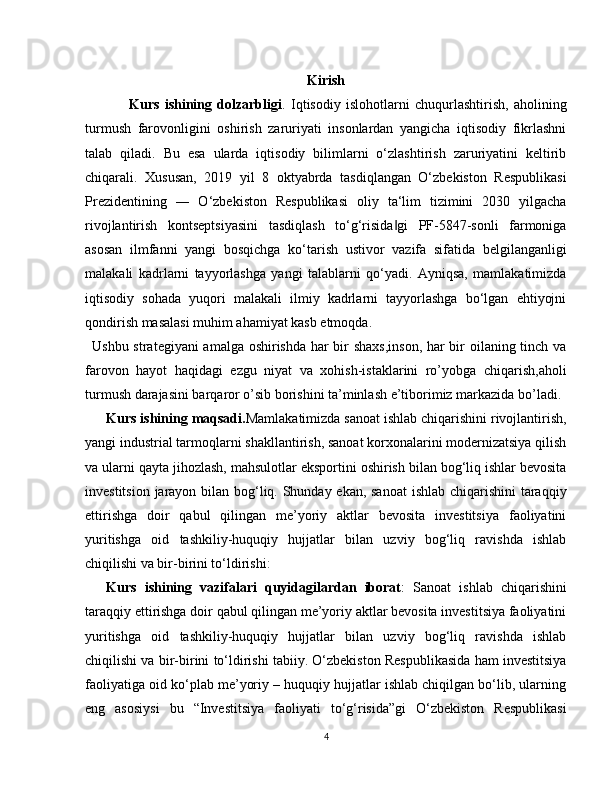 Kirish
      Kurs   ishining   dolzarbligi .   Iqtisodiy   islohotlarni   chuqurlashtirish,   aholining
turmush   farovonligini   oshirish   zaruriyati   insonlardan   yangicha   iqtisodiy   fikrlashni
talab   qiladi.   Bu   esa   ularda   iqtisodiy   bilimlarni   o‘zlashtirish   zaruriyatini   keltirib
chiqarali.   Xususan,   2019   yil   8   oktyabrda   tasdiqlangan   O‘zbekiston   Respublikasi
Prezidentining   ―   O‘zbekiston   Respublikasi   oliy   ta‘lim   tizimini   2030   yilgacha
rivojlantirish   kontseptsiyasini   tasdiqlash   to‘g‘risida gi   PF-5847-sonli   farmoniga‖
asosan   ilmfanni   yangi   bosqichga   ko‘tarish   ustivor   vazifa   sifatida   belgilanganligi
malakali   kadrlarni   tayyorlashga   yangi   talablarni   qo‘yadi.   Ayniqsa,   mamlakatimizda
iqtisodiy   sohada   yuqori   malakali   ilmiy   kadrlarni   tayyorlashga   bo‘lgan   ehtiyojni
qondirish masalasi muhim ahamiyat kasb etmoqda.
Ushbu strategiyani amalga oshirishda har bir shaxs,inson, har bir oilaning tinch va
farovon   hayot   haqidagi   ezgu   niyat   va   xohish-istaklarini   ro’yobga   chiqarish,aholi
turmush darajasini barqaror o’sib borishini ta’minlash e’tiborimiz markazida bo’ladi.
Kurs ishining maqsadi. Mamlakatimizda sanoat ishlab chiqarishini rivojlantirish,
yangi industrial tarmoqlarni shakllantirish, sanoat korxonalarini modernizatsiya qilish
va ularni qayta jihozlash, mahsulotlar eksportini oshirish bilan bog‘liq ishlar bevosita
investitsion jarayon bilan bog‘liq. Shunday ekan, sanoat  ishlab chiqarishini  taraqqiy
ettirishga   doir   qabul   qilingan   me’yoriy   aktlar   bevosita   investitsiya   faoliyatini
yuritishga   oid   tashkiliy-huquqiy   hujjatlar   bilan   uzviy   bog‘liq   ravishda   ishlab
chiqilishi va bir-birini to‘ldirishi :
Kurs   ishining   vazifalari   quyidagilardan   iborat :   Sanoat   ishlab   chiqarishini
taraqqiy ettirishga doir qabul qilingan me’yoriy aktlar bevosita investitsiya faoliyatini
yuritishga   oid   tashkiliy-huquqiy   hujjatlar   bilan   uzviy   bog‘liq   ravishda   ishlab
chiqilishi va bir-birini to‘ldirishi tabiiy. O‘zbekiston Respublikasida ham investitsiya
faoliyatiga oid ko‘plab me’yoriy – huquqiy hujjatlar ishlab chiqilgan bo‘lib, ularning
eng   asosiysi   bu   “Investitsiya   faoliyati   to‘g‘risida”gi   O‘zbekiston   Respublikasi
4 