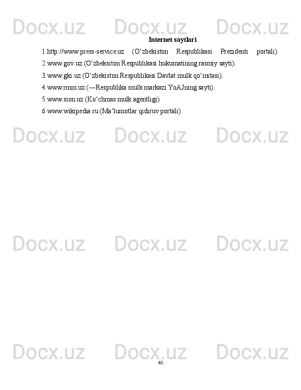 Internet saytlari
1.http://www.press-service.uz   (O‘zbekiston   Respublikasi   Prezidenti   portali).
2.www.gov.uz (O‘zbeksiton Respublikasi hukumatining rasmiy sayti). 
3.www.gki.uz (O‘zbekiston Respublikasi Davlat mulk qo‘mitasi).
4.www.rmm.uz (―Respublika mulk markazi YoAJning sayti).
5.www.sion.uz (Ko‘chmas mulk agentligi)
6.www.wikipedia.ru (Ma‘lumotlar qidiruv portali)
40 