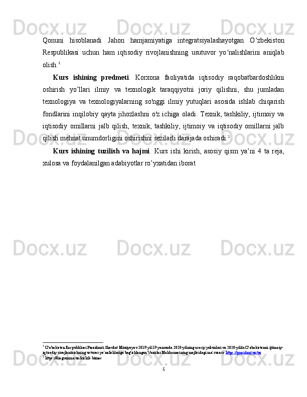 Qonuni   hisoblanadi   Jahon   hamjamiyatiga   integratsiyalashayotgan   O zbekistonʻ
Respublikasi   uchun   ham   iqtisodiy   rivojlanishning   usutuvor   yo nalishlarini   aniqlab	
ʻ
olish. 1
Kurs   ishining   predmeti .   Korxona   faoliyatida   iqtisodiy   raqobatbardoshlikni
oshirish   yo’llari   ilmiy   va   texnologik   taraqqiyotni   joriy   qilishni,   shu   jumladan
texnologiya   va   texnologiyalarning   so'nggi   ilmiy   yutuqlari   asosida   ishlab   chiqarish
fondlarini   inqilobiy   qayta  jihozlashni   o'z   ichiga   oladi.  Texnik,  tashkiliy,   ijtimoiy  va
iqtisodiy   omillarni   jalb   qilish,   texnik,   tashkiliy,   ijtimoiy   va   iqtisodiy   omillarni   jalb
qilish mehnat unumdorligini oshirishni sezilarli darajada oshiradi. 2
Kurs   ishining   tuzilish   va   hajmi .   Kurs   ishi   kirish,   asosiy   qism   ya’ni   4   ta   reja,
xulosa va foydalanilgan adabiyotlar ro’yxatidan iborat.
1
 O’zbekiston Respublikasi Prezidenti Shavkat Mirziyoyev 2019 yil 19 yanvarda 2020-yilning asosiy yakunlari va 2020-yilda O’zbekistonni ijtimoiy-
iqtisodiy rivojlantirishning ustuvor yo’nalishlariga bag'ishlangan Vazirlar Mahkamasining majlisidagi ma’ruzasi-  https://president.uz/uz
2
 https://diagramma.uz/kichik-biznes
5 