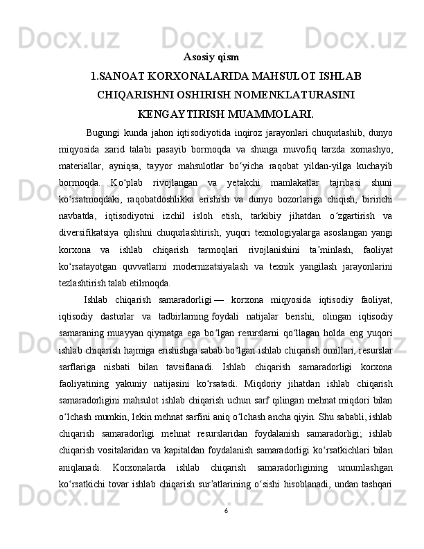 Asosiy qism
1.SANOAT KORXONALARIDA MAHSULOT ISHLAB
CHIQARISHNI OSHIRISH NOMENKLATURASINI
KENGAYTIRISH MUAMMOLARI.
              Bugungi   kunda   jahon   iqti sodiyotida   inqiroz   jara yonlari   chuqurlashib,   dunyo
miqyosida   xarid   talabi   pasayib   bormoqda   va   shun ga   muvofiq   tarzda   xom ashyo,
materiallar,   ayniqsa,   tayyor   mahsulotlar   bo yicha   raqobat   yildan-yilga   kuchayibʻ
bormoqda.   Ko plab   rivojlangan   va   yetakchi   mamlakatlar   tajribasi   shuni	
ʻ
ko rsatmoqdaki,   ra	
ʻ qobatdoshlikka   erishish   va   dunyo   bozorlariga   chiqish,   birinchi
navbatda,   iqtisodiyotni   izchil   isloh   etish,   tarkibiy   jihatdan   o zgartirish   va	
ʻ
diversifikatsiya   qilishni   chuqurlash tirish,   yuqori   texnologiyalarga   asos langan   yangi
korxona   va   ishlab   chiqa rish   tarmoqlari   rivojlanishini   ta minlash,   faoliyat	
ʼ
ko rsatayotgan   quvvatlarni   modernizatsiya	
ʻ lash   va   texnik   yangilash   jarayonlarini
tezlashtirish talab etilmoqda.
Ishlab   chiqarish   samaradorligi   —   korxona   miqyosida   iqtisodiy   faoliyat,
iqtisodiy   dasturlar   va   tadbirlarning   foydali   natijalar   berishi,   olingan   iqtisodiy
samaraning   muayyan   qiymatga   ega   bo lgan   resurslarni   qo llagan   holda   eng   yuqori	
ʻ ʻ
ishlab chiqarish hajmiga erishishga sabab bo lgan ishlab chiqarish omillari, resurslar	
ʻ
sarflariga   nisbati   bilan   tavsiflanadi.   Ishlab   chiqarish   samaradorligi   korxona
faoliyatining   yakuniy   natijasini   ko rsatadi.   Miqdoriy   jihatdan   ishlab   chiqarish	
ʻ
samaradorligini mahsulot ishlab chiqarish uchun sarf qilingan mehnat miqdori  bilan
o lchash mumkin, lekin mehnat sarfini aniq o lchash ancha qiyin. Shu sababli, ishlab	
ʻ ʻ
chiqarish   samaradorligi   mehnat   resurslaridan   foydalanish   samaradorligi;   ishlab
chiqarish  vositalaridan va  kapitaldan  foydalanish  samaradorligi   ko rsatkichlari   bilan	
ʻ
aniqlanadi.   Korxonalarda   ishlab   chiqarish   samaradorligining   umumlashgan
ko rsatkichi   tovar   ishlab   chiqarish   sur atlarining   o sishi   hisoblanadi,   undan   tashqari	
ʻ ʼ ʻ
6 