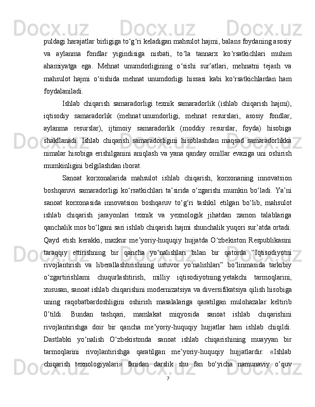 puldagi harajatlar birligiga to g ri keladigan mahsulot hajmi, balans foydaning asosiyʻ ʻ
va   aylanma   fondlar   yigindisiga   nisbati,   to la   tannarx   ko rsatkichlari   muhim	
ʻ ʻ
ahamiyatga   ega.   Mehnat   unumdorligining   o sishi   sur atlari,   mehnatni   tejash   va
ʻ ʼ
mahsulot   hajmi   o sishida   mehnat   unumdorligi   hissasi   kabi   ko rsatkichlardan   ham	
ʻ ʻ
foydalaniladi.
Ishlab   chiqarish   samaradorligi   texnik   samaradorlik   (ishlab   chiqarish   hajmi),
iqtisodiy   samaradorlik   (mehnat   unumdorligi,   mehnat   resurslari,   asosiy   fondlar,
aylanma   resurslar),   ijtimoiy   samaradorlik   (moddiy   resurslar,   foyda)   hisobiga
shakllanadi.   Ishlab   chiqarish   samaradorligini   hisoblashdan   maqsad   samaradorlikka
nimalar   hisobiga  erishilganini  aniqlash   va yana  qanday  omillar   evaziga  uni  oshirish
mumkinligini belgilashdan iborat.
Sanoat   korxonalarida   mahsulot   ishlab   chiqarish,   korxonaning   innovatsion
boshqaruvi   samaradorligi   ko‘rsatkichlari   ta’sirida   o‘zgarishi   mumkin   bo‘ladi.   Ya’ni
sanoat   korxonasida   innovatsion   boshqaruv   to‘g‘ri   tashkil   etilgan   bo‘lib,   mahsulot
ishlab   chiqarish   jarayonlari   texnik   va   yexnologik   jihatdan   zamon   talablariga
qanchalik mos bo‘lgani sari ishlab chiqarish hajmi shunchalik yuqori sur’atda ortadi.
Qayd   etish   kerakki,   mazkur   me yoriy-huquqiy   hujjatda   O zbekiston   Respublikasini	
ʼ ʻ
taraqqiy   ettirishning   bir   qancha   yo nalishlari   bilan   bir   qatorda   “Iqtisodiyotni	
ʻ
rivojlantirish   va   liberallashtirishning   ustuvor   yo nalishlari”   bo linmasida   tarkibiy	
ʻ ʻ
o zgartirishlami   chuqurlashtirish,   milliy   iqtisodiyotning	
ʻ   yetakchi   tarmoqlarini,
xususan, sanoat ishlab chiqarishini modernizatsiya va diversifikatsiya qilish hisobiga
uning   raqobatbardoshligini   oshirish   masalalariga   qaratilgan   mulohazalar   keltirib
0 tildi.   Bundan   tashqari,   mamlakat   miqyosida   sanoat   ishlab   chiqarishini
ʼ
rivojlantirishga   doir   bir   qancha   me yoriy-huquqiy   hujjatlar   ham   ishlab   chiqildi.	
ʼ
Dastlabki   yo nalish   O zbekistonda   sanoat   ishlab   chiqarishining   muayyan   bir	
ʻ ʻ
tarmoqlarini   rivojlantirishga   qaratilgan   me yoriy-huquqiy   hujjatlardir.   «Ishlab	
ʼ
chiqarish   texnologiyalari»   fanidan   darslik   shu   fan   bo‘yicha   namunaviy   o‘quv
7 