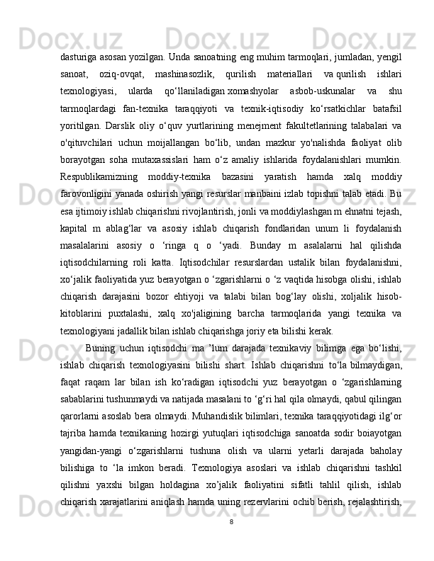 dasturiga asosan yozilgan. Unda sanoatning eng muhim tarmoqlari, jumladan, yengil
sanoat,   oziq-ovqat,   mashinasozlik,   qurilish   materiallari   va   qurilish   ishlari
texnologiyasi,   ularda   qo‘llaniladigan   xomashyolar   asbob-uskunalar   va   shu
tarmoqlardagi   fan-texnika   taraqqiyoti   va   texnik-iqtisodiy   ko‘rsatkichlar   batafsil
yoritilgan.   Darslik   oliy   o‘quv   yurtlarining   menejment   fakultetlarining   talabalari   va
o'qituvchilari   uchun   moijallangan   bo‘lib,   undan   mazkur   yo'nalishda   faoliyat   olib
borayotgan   soha   mutaxassislari   ham   o‘z   amaliy   ishlarida   foydalanishlari   mumkin.
Respublikamizning   moddiy-texnika   bazasini   yaratish   hamda   xalq   moddiy
farovonligini yanada oshirish yangi resurslar manbaini izlab topishni talab etadi. Bu
esa ijtimoiy ishlab chiqarishni rivojlantirish, jonli va moddiylashgan m ehnatni tejash,
kapital   m   ablag‘lar   va   asosiy   ishlab   chiqarish   fondlaridan   unum   li   foydalanish
masalalarini   asosiy   o   ‘ringa   q   o   ‘yadi.   Bunday   m   asalalarni   hal   qilishda
iqtisodchilarning   roli   katta.   Iqtisodchilar   resurslardan   ustalik   bilan   foydalanishni,
xo‘jalik faoliyatida yuz berayotgan o ‘zgarishlarni o ‘z vaqtida hisobga olishi, ishlab
chiqarish   darajasini   bozor   ehtiyoji   va   talabi   bilan   bog‘lay   olishi,   xoljalik   hisob-
kitoblarini   puxtalashi,   xalq   xo'jaligining   barcha   tarmoqlarida   yangi   texnika   va
texnologiyani jadallik bilan ishlab chiqarishga joriy eta bilishi kerak.
Buning   uchun   iqtisodchi   ma   ’lum   darajada   texnikaviy   bilimga   ega   bo‘lishi,
ishlab   chiqarish   texnologiyasini   bilishi   shart.   Ishlab   chiqarishni   to‘la   bilmaydigan,
faqat   raqam   lar   bilan   ish   ko‘radigan   iqtisodchi   yuz   berayotgan   o   ‘zgarishlarning
sabablarini tushunmaydi va natijada masalani to ‘g‘ri hal qila olmaydi, qabul qilingan
qarorlarni asoslab bera olmaydi. Muhandislik bilimlari, texnika taraqqiyotidagi ilg‘or
tajriba   hamda   texnikaning   hozirgi   yutuqlari   iqtisodchiga   sanoatda   sodir   boiayotgan
yangidan-yangi   o‘zgarishlarni   tushuna   olish   va   ularni   yetarli   darajada   baholay
bilishiga   to   ‘la   imkon   beradi.   Texnologiya   asoslari   va   ishlab   chiqarishni   tashkil
qilishni   yaxshi   bilgan   holdagina   xo’jalik   faoliyatini   sifatli   tahlil   qilish,   ishlab
chiqarish xarajatlarini aniqlash hamda uning rezervlarini ochib berish, rejalashtirish,
8 