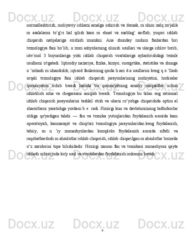 normallashtirish, moliyaviy ishlarni   amalga oshirish va demak, m uhim xalq xo'jalik
m   asalalarini   to‘g‘ri   hal   qilish   kam   m   ehnat   va   mablag‘   sarflab,   yuqori   ishlab
chiqarish   natijalariga   erishish   mumkin.   Ana   shunday   muhim   fanlardan   biri
texnologiya   fani   bo‘lib,   u   xom   ashyolarning   olinish   usullari   va   ularga   ishlov   berib,
iste’mol   3   buyumlariga   yoki   ishlab   chiqarish   vositalariga   aylantirishdagi   texnik
usullarni o'rgatadi. Iqtisodiy nazariya, fizika, kimyo, energetika, statistika va shunga
o ‘xshash m uhandislik, iqtisod fanlarining qoida h am d a usullarini keng q o ‘llash
orqali   texnologiya   fani   ishlab   chiqarish   jarayonlarining   mohiyatini,   hodisalar
qonuniyatini   ochib   beradi   hamda   bu   qonuniyatning   amaliy   maqsadlar   uchun
ishlatilish   soha   va   chegarasini   aniqlab   beradi.   Texnologiya   bu   bilan   eng   ratsional
ishlab   chiqarish   jarayonlarini   tashkil   etish   va   ularni   ro‘yobga   chiqarishda   optim   al
sharoitlarni yaratishga yordam  b e     radi. Hozirgi kun va davlatimizning tadbirkorlar
oldiga   qo'yadigan   talabi   —   fan   va   texnika   yutuqlaridan   foydalanish   asosida   kam
operatsiyali,   kamxarajat   va   chiqitsiz   texnologiya   jarayonlaridan   keng   foydalanish,
tabiiy,   su   n   ’iy   xomashyolardan   kompleks   foydalanish   asosida   sifatli   va
raqobatbardosh m ahsulotlar ishlab chiqarish, ishlab chiqariIgan m ahsulotlar bozorda
o‘z   xaridorini   topa   bilishidadir.   Hozirgi   zamon   fan   va   texnikasi   xomashyoni   qayta
ishlash uchun juda ko'p usul va vositalardan foydalanish imkonini beradi.
9 