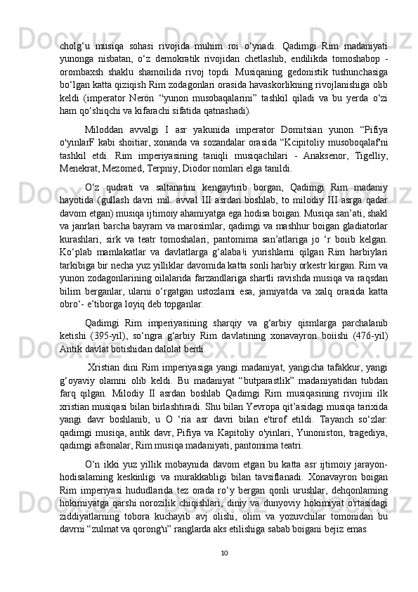 cholg‘u   musiqa   sohasi   rivojida   muhim   roi   o‘ynadi.   Qadimgi   Rim   madaniyati
yunonga   nisbatan,   o‘z   demokratik   rivojidan   chetlashib,   endilikda   tomoshabop   -
orombaxsh   shaklu   shamoilida   rivoj   topdi.   Musiqaning   gedonistik   tushunchasiga
bo‘lgan katta qiziqish Rim zodagonlari orasida havaskorlikning rivojlanishiga olib
keldi   (imperator   Nerón   ‘'yunon   musobaqalarini”   tashkil   qiladi   va   bu   yerda   o‘zi
ham qo‘shiqchi va kifarachi sifatida qatnashadi).
  Miloddan   avvalgi   I   asr   yakunida   imperator   Domitsian   yunon   “Pifiya
o'yinlarF kabi  shoitiar, xonanda va sozandalar  orasida  “Kcipitoliy musoboqalaf'ni
tashkil   etdi.   Rim   imperiyasining   taniqli   musiqachilari   -   Anaksenor,   Tigelliy,
Menekrat, Mezomed, Terpniy, Diodor nomlari elga tanildi.
O‘z   qudrati   va   saltanatini   kengaytirib   borgan,   Qadimgi   Rim   madaniy
hayotida   (gullash   davri   mil.   avval   III   asrdan   boshlab,   to   milodiy   III   asrga   qadar
davom etgan) musiqa ijtimoiy ahamiyatga ega hodisa boigan. Musiqa san’ati, shakl
va janrlari barcha bayram va marosimlar, qadimgi va mashhur boigan gladiatorlar
kurashlari,   sirk   va   teatr   tomoshalari,   pantomima   san’atlariga   jo   ‘r   boiib   kelgan.
Ko‘plab   mamlakatlar   va   davlatlarga   g‘alaba!i   yurishlarni   qilgan   Rim   harbiylari
tarkibiga bir necha yuz yilliklar davomida katta sonli harbiy orkestr kirgan. Rim va
yunon zodagonlarining oilalarida farzandlariga shartli ravishda musiqa va raqsdan
bilim   berganlar,   ularni   o‘rgatgan   ustozlami   esa,   jamiyatda   va   xalq   orasida   katta
obro‘- e’tiborga loyiq deb topganlar. 
Qadimgi   Rim   imperiyasining   sharqiy   va   g‘arbiy   qismlarga   parchalanib
ketishi   (395-yil),   so‘ngra   g‘arbiy   Rim   davlatining   xonavayron   boiishi   (476-yil)
Antik davlat botishidan dalolat berdi.
  Xristian  dini  Rim  imperiyasiga  yangi  madaniyat,  yangicha tafakkur, yangi
g‘oyaviy   olamni   olib   keldi.   Bu   madaniyat   “butparastlik”   madaniyatidan   tubdan
farq   qilgan.   Milodiy   II   asrdan   boshlab   Qadimgi   Rim   musiqasining   rivojini   ilk
xristian musiqasi bilan birlashtiradi. Shu bilan Yevropa qit’asidagi musiqa tarixida
yangi   davr   boshlanib,   u   O   ‘ría   asr   davri   bilan   e'tirof   etildi.   Tayanch   so‘zlar:
qadimgi   musiqa,   antik   davr,   Pifiya   va   Kapitoliy   o'yinlari,   Yunoniston,   tragediya,
qadimgi afsonalar, Rim musiqa madaniyati, pantomima teatri. 
O‘n   ikki   yuz   yillik   mobaynida   davom   etgan   bu   katta   asr   ijtimoiy   jarayon-
hodisalaming   keskinligi   va   murakkabligi   bilan   tavsiflanadi.   Xonavayron   boigan
Rim   imperiyasi   hududlarida   tez   orada   ro‘y   bergan   qonli   urushlar,   dehqonlaming
hokimiyatga   qarshi   norozilik   chiqishlari,   diniy   va   dunyoviy   hokimiyat   o'rtasidagi
ziddiyatlarning   tobora   kuchayib   avj   olishi,   olim   va   yozuvchilar   tomonidan   bu
davrni “zulmat va qorong'u” ranglarda aks etilishiga sabab boigani bejiz emas.
10 