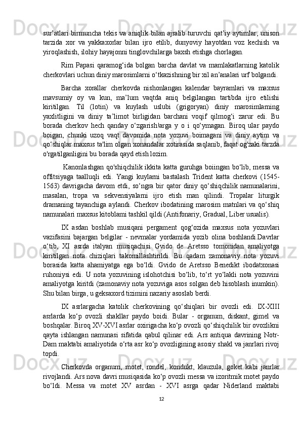 sur’atlari  birmuncha tekis va aniqlik bilan ajralib turuvchi qat’iy aytimlar, unison
tarzida   xor   va   yakkaxorlar   bilan   ijro   etilib,   dunyoviy   hayotdan   voz   kechish   va
yiroqlashish, ilohiy hayajonni tinglovchilarga baxsh etishga chorlagan. 
  Rim   Papasi   qaramog‘ida   bolgan   barcha   davlat   va   mamlakatlarning   katolik
cherkovlari uchun diniy marosimlarni o‘tkazishning bir xil an’analari urf bolgandi. 
Barcha   xorallar   cherkovda   nishonlangan   kalendar   bayramlari   va   maxsus
mavsumiy   oy   va   kun,   ma’lum   vaqtda   aniq   belgilangan   tartibda   ijro   etilishi
kiritilgan.   Til   (lotin)   va   kuylash   uslubi   (grigoryan)   diniy   marosimlarning
yaxlitligini   va   diniy   ta’limot   birligidan   barchani   voqif   qilmog‘i   zarur   edi.   Bu
borada   cherkov   hech   qanday   o‘zgarish!arga   y   o   i   qo‘ymagan.   Biroq   ular   paydo
boigan,   chunki   uzoq   vaqt   davomida   nota   yozuvi   boimagani   va   diniy   aytim   va
qo‘shiqlar maxsus ta'lim olgan xonandalar xotirasida saqlanib, faqat og'zaki tarzda
o'rgatilganligini bu borada qayd etish lozim.
  Kanonlashgan qo'shiqchilik ikkita katta guruhga boiingan bo‘lib, messa va
offitsiyaga   taalluqli   edi.   Yangi   kuylarni   bastalash   Trident   katta   cherkovi   (1545-
1563)   davrigacha  davom  etdi,  so‘ngra  bir   qator  diniy qo‘shiqchilik  namunalarini,
masalan,   tropa   va   sekvensiyalarni   ijro   etish   man   qilindi.   Tropalar   liturgik
dramaning  tayanchiga  aylandi.  Cherkov ibodatining  marosim  matnlari  va  qo‘shiq
namunalari maxsus kitoblami tashkil qildi (Antifonariy, Gradual, Liber usualis). 
IX   asdan   boshlab   musiqani   pergament   qog‘ozida   maxsus   nota   yozuvlari
vazifasini   bajargan   belgilar   -   nevmalar   yordamida   yozib   olina   boshlandi.Davrlar
o‘tib,   XI   asrda   italyan   musiqachisi   Gvido   de   Aretsso   tomonidan   amaliyotga
kiritilgan   nota   chiziqlari   takomillashtirildi.   Bu   qadam   zamonaviy   nota   yozuvi
borasida   katta   ahamiyatga   ega   bo‘ldi.   Gvido   de   Aretsso   Benedikt   ibodatxonasi
ruhoniysi   edi.   U   nota   yozuvining   islohotchisi   bo‘lib,   to‘rt   yo‘lakli   nota   yozuvini
amaliyotga kiritdi (zamonaviy nota yozuviga asos solgan deb hisoblash inumkin).
Shu bilan birga, u geksaxord tizimini nazariy asoslab berdi. 
IX   asrlargacha   katolik   cherkovining   qo‘shiqlari   bir   ovozli   edi.   IX-XIII
asrlarda   ko‘p   ovozli   shakllar   paydo   boidi.   Bular   -   organum,   diskant,   gimel   va
boshqalar. Biroq XV-XVI asrlar oxirigacha ko‘p ovozli qo‘shiqchilik bir ovozlikni
qayta   ishlangan   namunasi   sifatida   qabul   qilinar   edi.   Ars   antiqua   davrining   Notr-
Dam maktabi amaliyotida o‘rta asr ko‘p ovozligining asosiy shakl va janrlari rivoj
topdi.
  Cherkovda   organum,   motet,   rondel,   kondukt,   klauzula,   goket   kabi   janrlar
rivojlandi. Ars nova davri musiqasida ko‘p ovozli messa va izoritmik motet paydo
bo‘ldi.   Messa   va   motet   XV   asrdan   -   XVI   asrga   qadar   Niderland   maktabi
12 