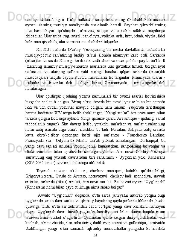 namoyandalari   boigan.   Ko‘p   hollarda,   saroy   lirikasining   ilk   shakl   ko‘rinishlari
aynan   ularning   musiqiy   amaliyotida   shakllanib   boradi.   Sayohat   qiluvchilarning
o‘zi   ham   aktyor,   qo‘shiqchi,   jo'mavoz,   raqqos   va   bastakor   sifatida   maydonga
chiqadilar. Ular truba, rog, svirel, pan-fleyta, volinka, arfa, krot, rebab, viyela, fidel
kabi musiqiy cholg‘ularda mohirona chalishni bilganlar.  
XII-XUI   asrlarda   G‘arbiy   Yevropaning   bir   necha   davlatlarida   trubadurlar
musiqiy-poetik   san’atining   badiiy   ta’siri   alohida   ahamiyat   kasb   etdi.   Sarkarda
(ritsar)lar doirasida XI asrga kelib iste’dodli shoir va musiqachilar paydo bo‘ldi. 0
‘zlarining  samimiy  musiqiy-shoirona  asarlarida   ular  go‘zallik  timsoli   boigan  ayol
nafosatini   va   ularning   qalbini   zabt   etishga   harakat   qilgan   sarkarda   (ritsar)lik
musobaqalari   haqida   bayon   etuvchi   mavzularni   ko‘targanlar.   Fransiyada   ularni   -
trubadur   va   truverlar   deb   atashgan   boisa,   Germaniyada   -   minizingerlar   deb
nomlashgan. 
Ular   qoldirgan   ijodning   yozma   namunalari   bir   ovozli   asarlar   ko‘rinishida
bizgacha   saqlanib   qolgan.   Biroq   o‘sha   davrda   bir   ovozli   yozuv   bilan   bir   qatorda
ikki   va   uch   ovozli   yozuvlar   mavjud   boigani   ham   maium.   Yuqorida   ta’riflangan
barcha hodisalar XIV asrga kelib shakllangan “Yangi san’at” Ars nova nomi bilan
tarixda qolgan hodisaga aylandi (unga qarama-qarshi Ars antique - qadimgi san'at
taqqoslanib   turgan).   Shu   davrga   kelib,   yetakchi   san’atkor   va   san’at   ustalarining
nomi   xalq   orasida   tilga   olinib,   mashhur   bo‘ladi.   Masalan,   Italiyada   xalq   orasida
katta   obro‘-e’tibor   qozongan   ko‘zi   ojiz   san’atkor   -   Franchesko   Landino,
Fransiyada   esa   -   Gilyom   de   Masho   san’ati   yuksak   baholangan.     Darhaqiqat,   bu
yangi   davr   san’ati   usluban   yorqin,   jonli,   harakatchan,   rang-barang   bo‘yoqlar   va
ifoda   vositalar   bilan   ajraluvchi   san’atga   aylandi.   Ars   nova   G'arbiy   Yevropa
san’atining   eng   yuksak   davrlaridan   biri   sanalmish   -   Uyg'onish   yoki   Renessans
(XIV-XV1 asrlar) davrini ochilishiga olib keldi. 
Tayanch   so‘zlar:   o‘rta   asr,   cherkov   musiqasi,   katolik   qo‘shiqchiligi,
Grigoryan   xoral,   Gvido   de   Aretsso,   notayozuvi,   cherkov   ladi,   monodiya,   sayyoh
artistlar, sarkarda (ritsar) san’ati, Ars nova san ’ati. Bu davmi aynan “Uyg‘onish”
(Renessam) nomi bilan qayd etilishiga nima sabab boigan?
  Avvalo   “Uyg‘onish”   deganda,   o‘rta   asrda   jamiyatni   mudrab   yotgan   ongi
uyg‘onishi, antik davr san’ati va ijtimoiy hayotning qayta jonlanib tiklanishi, kuch-
quwatga   toiib,   o‘rta   asr   zulmatidan   ozod   bo‘lgan   yangi   davr   kelishini   namoyon
etgan.   Uyg‘onish   davri   buyuk   jug‘rofiy   kashfiyotiari   bilan   dunyo   haqida   inson
tasavvurlarini   butkul   o‘zgartirdi.   Qadimdan   qolib   ketgan   diniy   qoidalardan   voz
kechish,   o‘z  navbatida,   ilm   sohasining   dadil   rivojlanishi   va  gullashiga,   jamiyatda
sbakllangan   yangi   erkin   samarali   iqtisodiy   munosabatlar   yangicha   ko‘rinishda
14