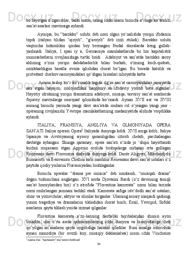 bo‘layotgan o‘zgarishlar, balki inson, uning ichki olami birinchi o‘ringa ko‘tarilib,
san’at asarlari mavzusiga aylandi.
  Ayniqsa,   bu   “barokko”   uslubi   deb   nom   olgan   yo‘nalishda   yorqin   ifodasini
topdi   (italyan   tilidan   “ajoyib”,   “g‘aroyib”   deb   izoh   etiladi).   Barokko   uslubi
vaqtincha   hokimlikni   qoidan   boy   bermagan   féodal   doiralarda   keng   gullab-
yashnadi.   Italiya,   I   span   iy   a,   Germaniya   mamlakatlarida   bu   hoi   kapitalistik
munosabatlarni   rivojlanishiga   turtki   boidi.     Adabiyot   va   san’atda   barokko   saroy
ahlining   o‘zini   yorqin   dabdabadorlik   bilan   burkab,   o'zining   kuch-qudrati,
noziktaabligini   baralla   ovoza   qilishdan   iborat   bo‘lgan.   Bu   borada   katolik   va
protestant cherkov namoyandalari qo‘shgan hissalari nihoyatda katta.
  Ammo tashqi ko‘r-ko‘ronalik tagida ilg‘or san’at namoyandalari jamiyatda
aks   etgan   hayajon,   noilojsizlikni   haqqoniy   va   ifodaviy   yoritib   bera   olganlar.
Hayotiy   idrokning   yorqin   dramatizmi   adabiyot,   musiqa,   tasviriy   san’at   asarlarida
fojiaviy   mavzularga   murojaat   qilinishida   ko‘rinadi.   Aynan   XVII   asr   va   XVIII
asming   birinchi   yarmida   yangi   davr   san’atida   muhim   rol   o‘ynagan   yangi   janr   -
operaning rivojlanishi  Yevropa mamlakatlarining madaniyatida alohida voqelikka
aylandi. 
ITALIYA,   FRANSIYA,   ANGLIYA   VA   OLMONIYADA   OPERA
SAN’ATI Italiya operasi Opera 1
 Italiyada dunyoga keldi. XVII asrga kelib, Italiya
Ispaniya   va   Avstriyaning   siyosiy   qaramligidan   iztirob   chekib,   parchalangan
davlatga   aylangan.   Shunga   qaramay,   opera   san’ati   o‘zida   jo   ‘shqin   hayotbaxsh
kuchni   mujassam   etgan   Appenin   orolida   boshqalarga   nisbatan   erta   gullagan
Renessans davri Florensiya shahrida dunyoga keldi. Dante Aligyeri, Mikelandjelo
Buonarotti va Benvenuto Chellini kabi mashhur Renessans davri san’at ustalari o‘z
paytida ijodiy yoilarini Florensiyadan boshlaganlar. 
Birinchi   operalar   “drama   per   música”   deb   nomlanib,   “musiqali   drama”
degan   tushunchani   anglatgan.   XVI   asrda   Djovanni   Bardi   (o‘z   davrining   taniqli
san’at   homiylaridan   biri)   o‘z   atrofida   “Florentina   kamerata”   nomi   bilan   tarixda
nomi muhrlangan jamoani tashkil etadi. Kamerata safiga iste’dodli san’at ustalari,
shoir va yozuvchilar, aktyor va olimlar kirganlar. Ulaming asosiy maqsadi qadimgi
yunon   tragediya   va   dramalarini   tiklashdan   iborat   boiib,   Esxil,   Yevripid,   Sofokl
asarlarini qayta tiklash yoiida xizmat qilganlar. 
Florentina   kamerata   a’zo-larining   dastlabki   tajribalaridan   shunisi   ayon
boiadiki,   ular   o‘rta   asrda   qahramonlaming   ichki   dunyosi   va   hissiyotlariga   chek
qo‘yilgan   an’analarni   qayta   uygotishga   harakat   qiladilar.   Buni   amalga   oshirishda
aynan   monodiya   (bir   ovozli   kuy,   musiqiy   deklamalwa)   inson   ichki   Vinchenso
1
 opera-ital. “bastalash” ma’nosini bildiradi
16