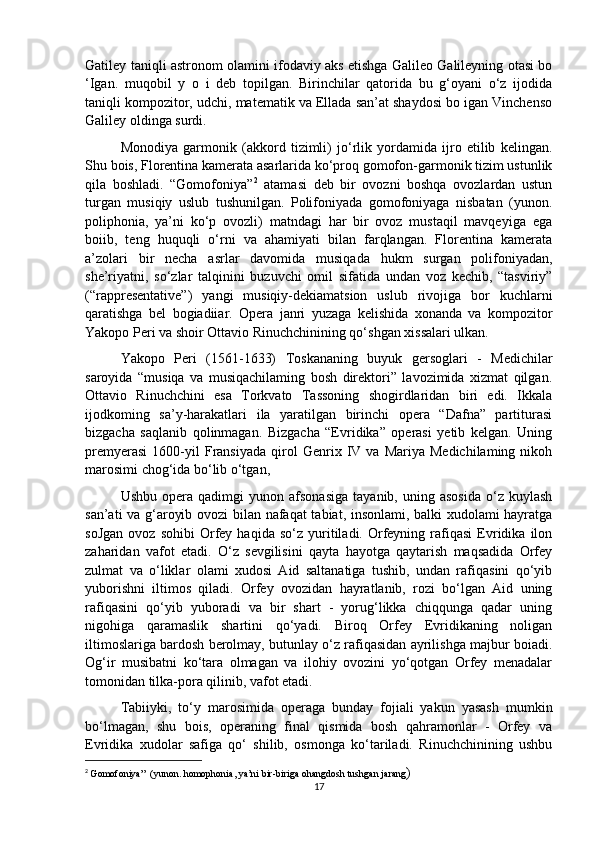 Gatiley taniqli astronom olamini ifodaviy aks etishga Galileo Galileyning otasi bo
‘Igan.   muqobil   y   o   i   deb   topilgan.   Birinchilar   qatorida   bu   g‘oyani   o‘z   ijodida
taniqli kompozitor, udchi, matematik va Ellada san’at shaydosi bo igan Vinchenso
Galiley oldinga surdi.
  Monodiya   garmonik   (akkord   tizimli)   jo‘rlik   yordamida   ijro   etilib   kelingan.
Shu bois, Florentina kamerata asarlarida ko‘proq gomofon-garmonik tizim ustunlik
qila   boshladi.   “Gomofoniya” 2
  atamasi   deb   bir   ovozni   boshqa   ovozlardan   ustun
turgan   musiqiy   uslub   tushunilgan.   Polifoniyada   gomofoniyaga   nisbatan   (yunon.
poliphonia,   ya’ni   ko‘p   ovozli)   matndagi   har   bir   ovoz   mustaqil   mavqeyiga   ega
boiib,   teng   huquqli   o‘rni   va   ahamiyati   bilan   farqlangan.   Florentina   kamerata
a’zolari   bir   necha   asrlar   davomida   musiqada   hukm   surgan   polifoniyadan,
she’riyatni,   so‘zlar   talqinini   buzuvchi   omil   sifatida   undan   voz   kechib,   “tasviriy”
(“rappresentative”)   yangi   musiqiy-dekiamatsion   uslub   rivojiga   bor   kuchlarni
qaratishga   bel   bogiadiiar.   Opera   janri   yuzaga   kelishida   xonanda   va   kompozitor
Yakopo Peri va shoir Ottavio Rinuchchinining qo‘shgan xissalari ulkan. 
Yakopo   Peri   (1561-1633)   Toskananing   buyuk   gersoglari   -   Medichilar
saroyida   “musiqa   va   musiqachilaming   bosh   direktori”   lavozimida   xizmat   qilgan.
Ottavio   Rinuchchini   esa   Torkvato   Tassoning   shogirdlaridan   biri   edi.   Ikkala
ijodkoming   sa’y-harakatlari   ila   yaratilgan   birinchi   opera   “Dafna”   partiturasi
bizgacha   saqlanib   qolinmagan.   Bizgacha   “Evridika”   operasi   yetib   kelgan.   Uning
premyerasi   1600-yil   Fransiyada   qirol   Genrix  IV  va   Mariya   Medichilaming   nikoh
marosimi chog‘ida bo‘lib o‘tgan,
  Ushbu   opera  qadimgi   yunon  afsonasiga   tayanib,  uning   asosida   o‘z   kuylash
san’ati va g‘aroyib ovozi  bilan nafaqat  tabiat, insonlami, balki xudolami hayratga
soJgan   ovoz   sohibi   Orfey   haqida   so‘z  yuritiladi.  Orfeyning   rafiqasi   Evridika   ilon
zaharidan   vafot   etadi.   O‘z   sevgilisini   qayta   hayotga   qaytarish   maqsadida   Orfey
zulmat   va   o‘liklar   olami   xudosi   Aid   saltanatiga   tushib,   undan   rafiqasini   qo‘yib
yuborishni   iltimos   qiladi.   Orfey   ovozidan   hayratlanib,   rozi   bo‘lgan   Aid   uning
rafiqasini   qo‘yib   yuboradi   va   bir   shart   -   yorug‘likka   chiqqunga   qadar   uning
nigohiga   qaramaslik   shartini   qo‘yadi.   Biroq   Orfey   Evridikaning   noligan
iltimoslariga bardosh berolmay, butunlay o‘z rafiqasidan ayrilishga majbur boiadi.
Og‘ir   musibatni   ko‘tara   olmagan   va   ilohiy   ovozini   yo‘qotgan   Orfey   menadalar
tomonidan tilka-pora qilinib, vafot etadi. 
Tabiiyki,   to‘y   marosimida   operaga   bunday   fojiali   yakun   yasash   mumkin
bo‘lmagan,   shu   bois,   operaning   final   qismida   bosh   qahramonlar   -   Orfey   va
Evridika   xudolar   safiga   qo‘   shilib,   osmonga   ko‘tariladi.   Rinuchchinining   ushbu
2
  Gomofoniya”  (yunon. homophonia, ya’ni bir-biriga ohangdosh tushgan jarang )
17 