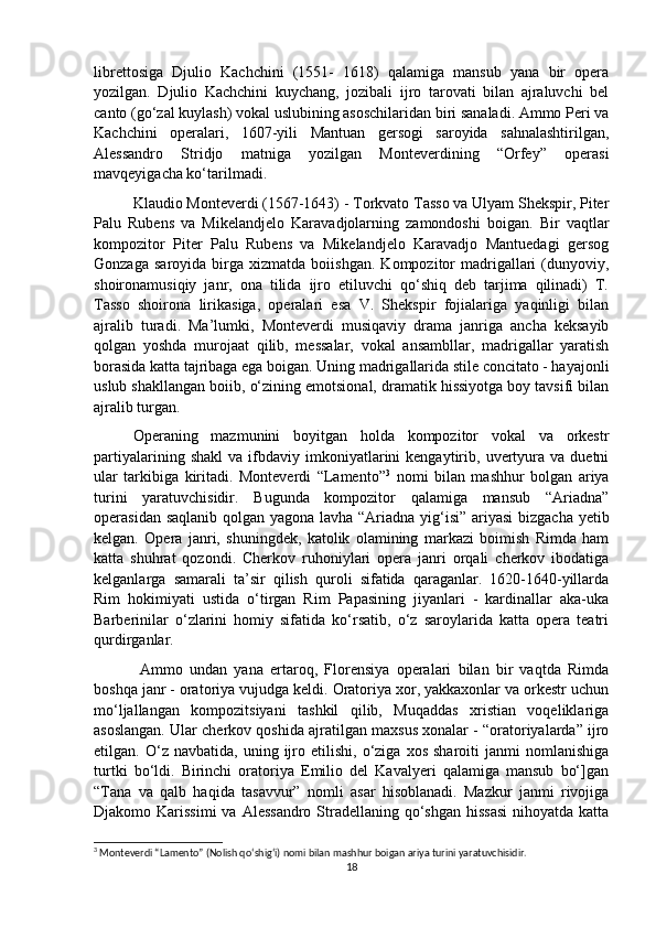 librettosiga   Djulio   Kachchini   (1551-   1618)   qalamiga   mansub   yana   bir   opera
yozilgan.   Djulio   Kachchini   kuychang,   jozibali   ijro   tarovati   bilan   ajraluvchi   bel
canto (go‘zal kuylash) vokal uslubining asoschilaridan biri sanaladi. Ammo Peri va
Kachchini   operalari,   1607-yili   Mantuan   gersogi   saroyida   sahnalashtirilgan,
Alessandro   Stridjo   matniga   yozilgan   Monteverdining   “Orfey”   operasi
mavqeyigacha ko‘tarilmadi. 
Klaudio Monteverdi (1567-1643) - Torkvato Tasso va Ulyam Shekspir, Piter
Palu   Rubens   va   Mikelandjelo   Karavadjolarning   zamondoshi   boigan.   Bir   vaqtlar
kompozitor   Piter   Palu   Rubens   va   Mikelandjelo   Karavadjo   Mantuedagi   gersog
Gonzaga   saroyida   birga   xizmatda   boiishgan.   Kompozitor   madrigallari   (dunyoviy,
shoironamusiqiy   janr,   ona   tilida   ijro   etiluvchi   qo‘shiq   deb   tarjima   qilinadi)   T.
Tasso   shoirona   lirikasiga,   operalari   esa   V.   Shekspir   fojialariga   yaqinligi   bilan
ajralib   turadi.   Ma’lumki,   Monteverdi   musiqaviy   drama   janriga   ancha   keksayib
qolgan   yoshda   murojaat   qilib,   messalar,   vokal   ansambllar,   madrigallar   yaratish
borasida katta tajribaga ega boigan. Uning madrigallarida stile concitato - hayajonli
uslub shakllangan boiib, o‘zining emotsional, dramatik hissiyotga boy tavsifi bilan
ajralib turgan. 
Operaning   mazmunini   boyitgan   holda   kompozitor   vokal   va   orkestr
partiyalarining   shakl   va  ifbdaviy  imkoniyatlarini   kengaytirib,  uvertyura  va   duetni
ular   tarkibiga   kiritadi.   Monteverdi   “Lamento” 3
  nomi   bilan   mashhur   bolgan   ariya
turini   yaratuvchisidir.   Bugunda   kompozitor   qalamiga   mansub   “Ariadna”
operasidan saqlanib qolgan yagona lavha “Ariadna yig‘isi” ariyasi  bizgacha yetib
kelgan.   Opera   janri,   shuningdek,   katolik   olamining   markazi   boimish   Rimda   ham
katta   shuhrat   qozondi.   Cherkov   ruhoniylari   opera   janri   orqali   cherkov   ibodatiga
kelganlarga   samarali   ta’sir   qilish   quroli   sifatida   qaraganlar.   1620-1640-yillarda
Rim   hokimiyati   ustida   o‘tirgan   Rim   Papasining   jiyanlari   -   kardinallar   aka-uka
Barberinilar   o‘zlarini   homiy   sifatida   ko‘rsatib,   o‘z   saroylarida   katta   opera   teatri
qurdirganlar.
  Ammo   undan   yana   ertaroq,   Florensiya   operalari   bilan   bir   vaqtda   Rimda
boshqa janr - oratoriya vujudga keldi. Oratoriya xor, yakkaxonlar va orkestr uchun
mo‘ljallangan   kompozitsiyani   tashkil   qilib,   Muqaddas   xristian   voqeliklariga
asoslangan. Ular cherkov qoshida ajratilgan maxsus xonalar - “oratoriyalarda” ijro
etilgan.  O‘z   navbatida,   uning   ijro   etilishi,   o‘ziga   xos   sharoiti   janmi   nomlanishiga
turtki   bo‘ldi.   Birinchi   oratoriya   Emilio   del   Kavalyeri   qalamiga   mansub   bo‘]gan
“Tana   va   qalb   haqida   tasavvur”   nomli   asar   hisoblanadi.   Mazkur   janmi   rivojiga
Djakomo Karissimi  va  Alessandro Stradellaning qo‘shgan hissasi  nihoyatda katta
3
 Monteverdi “Lamento” (Nolish qo‘shig‘i) nomi bilan mashhur boigan ariya turini yaratuvchisidir.
18 