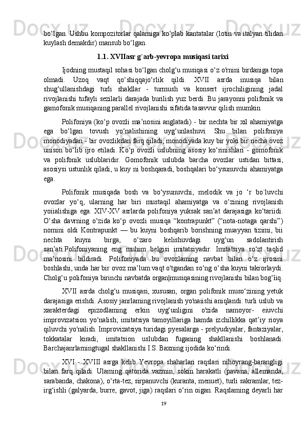 bo‘lgan. Ushbu kompozitorlar qalamiga ko‘plab kantatalar (lotin va italyan tilidan
kuylash demakdir) mansub bo‘lgan. 
                              1.1. XVIIasr g`arb-yevropa musiqasi tarixi
Ijodning mustaqil sohasi bo‘lgan cholg‘u musiqasi o‘z o'rnini birdaniga topa
olmadi.   Uzoq   vaqt   qo‘shiqqajo‘rlik   qildi.   XVII   asrda   inusiqa   bilan
shug‘ullanishdagi   turli   shakllar   -   turmush   va   konsert   ijrochiligining   jadal
rivojlanishi tufayli sezilarli darajada burilish yuz berdi. Bu jarayonni polifonik va
gamofonik musiqaning parallel rivojlanishi sifatida tasavvur qilish mumkin. 
Polifoniya (ko‘p ovozli ma’nosini anglatadi) - bir nechta bir xil ahamiyatga
ega   bo‘lgan   tovush   yo‘nalishining   uyg‘unlashuvi.   Shu   bilan   polifoniya
monodiyadan - bir ovozlikdan farq qiladi, monodiyada kuy bir yoki bir necha ovoz
unison  bo‘lib  ijro  etiladi.  Ko‘p ovozli   uslubning  asosiy  ko‘rinishlari   -  gomofonik
va   polifonik   uslublaridir.   Gomofonik   uslubda   barcha   ovozlar   ustidan   bittasi,
asosiysi ustunlik qiladi, u kuy ni boshqaradi, boshqalari bo‘ysunuvchi ahamiyatga
ega.
  Polifonik   musiqada   bosh   va   bo‘ysunuvchi,   melodik   va   jo   ‘r   bo`luvchi
ovozlar   yo‘q,   ularning   har   biri   mustaqil   ahamiyatga   va   o‘zining   rivojlanish
yoiialishiga   ega.   XIV-XV   asrlarda   polifoniya   yuksak   san’at   darajasiga   ko‘tariidi.
O‘sha   davrning   o‘zida   ko‘p   ovozli   musiqa   “kontrapunkt”   (“nota-notaga   qarshi”)
nomini   oldi   Kontrapunkt   —   bu   kuyni   boshqarib   borishning   muayyan   tizimi,   bii
nechta   kuyni   birga,   o‘zaro   kelishuvdagi   uyg‘un   sadolantirish
san’ati.Polifoniyaning   eng   muhim   belgisi   imitatsiyadir.   Imitatsiya   so‘zt   taqlid
ma’nosini   bildiradi.   Polifoniyada   bu   ovozlaming   navbat   bilan   o‘z   ijrosini
boshlashi, unda har bir ovoz ma’lum vaqt o'tgandan so‘ng o‘sha kuyni takrorlaydi.
Cholg‘u polifoniya birinchi navbatda organ|musiqasining rivojlanishi bilan bog‘îiq.
XVII   asrda   cholg‘u   musiqasi,   xususan,   organ   polifonik   muso‘zining   yetuk
darajasiga erishdi. Asosiy janrlaming rivojlanish yo'naiishi aniqlandi: turli uslub va
xarakterdagí   epizodlaming   erkin   uyg‘unligini   o'zida   namoyor-   eiuvchi
improvizatsion   yo‘nalish;   imitatsiya   tamoyillariga   hamda   izchillikka   qat’iy   rioya
qiluvchi yo'nalish. Improvizatsiya turidagi pyesalarga - prelyudiyalar, fantaziyalar,
tokkatalar   kiradi;   imitatsion   uslubdan   fuganing   shakllanishi   boshlanadi.
Barchajanrlarningtugal shakllanishi I.S. Baxning ijodida ko‘rindi.
  XVI   -   XVIII   asrga   kelib   Yevropa   shaharlari   raqslari   nihoyrang-barangligi
bilan   farq   qiladi.   Ulaming   qatorida   vazmin,   sokin   harakatli   (pavana,   allemanda,
sarabanda, chakona), o‘rta-tez, sirpanuvchi (kuranta, menuet), turli sakramlar, tez-
irg‘ishli (galyarda, burre, gavot, jiga) raqslari o‘rin oigan. Raqslaming deyarli har
19 