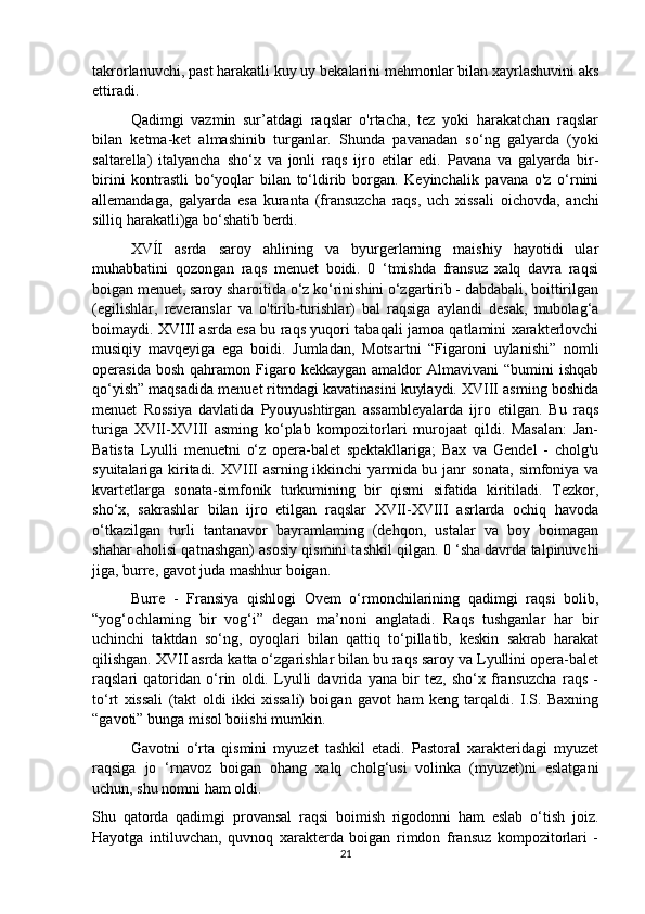 takrorlanuvchi, past harakatli kuy uy bekalarini mehmonlar bilan xayrlashuvini aks
ettiradi. 
Qadimgi   vazmin   sur’atdagi   raqslar   o'rtacha,   tez   yoki   harakatchan   raqslar
bilan   ketma-ket   almashinib   turganlar.   Shunda   pavanadan   so‘ng   galyarda   (yoki
saltarella)   italyancha   sho‘x   va   jonli   raqs   ijro   etilar   edi.   Pavana   va   galyarda   bir-
birini   kontrastli   bo‘yoqlar   bilan   to‘ldirib   borgan.   Keyinchalik   pavana   o'z   o‘rnini
allemandaga,   galyarda   esa   kuranta   (fransuzcha   raqs,   uch   xissali   oichovda,   anchi
silliq harakatli)ga bo‘shatib berdi. 
XVÍI   asrda   saroy   ahlining   va   byurgerlarning   maishiy   hayotidi   ular
muhabbatini   qozongan   raqs   menuet   boidi.   0   ‘tmishda   fransuz   xalq   davra   raqsi
boigan menuet, saroy sharoitida o‘z ko‘rinishini o‘zgartirib - dabdabali, boittirilgan
(egilishlar,   reveranslar   va   o'tirib-turishlar)   bal   raqsiga   aylandi   desak,   mubolag‘a
boimaydi. XVIII asrda esa bu raqs yuqori tabaqali jamoa qatlamini xarakterlovchi
musiqiy   mavqeyiga   ega   boidi.   Jumladan,   Motsartni   “Figaroni   uylanishi”   nomli
operasida  bosh   qahramon  Figaro  kekkaygan   amaldor  Almavivani  “bumini  ishqab
qo‘yish” maqsadida menuet ritmdagi kavatinasini kuylaydi. XVIII asming boshida
menuet   Rossiya   davlatida   Pyouyushtirgan   assambleyalarda   ijro   etilgan.   Bu   raqs
turiga   XVII-XVIII   asming   ko‘plab   kompozitorlari   murojaat   qildi.   Masalan:   Jan-
Batista   Lyulli   menuetni   o‘z   opera-balet   spektakllariga;   Bax   va   Gendel   -   cholg'u
syuitalariga kiritadi. XVIII asrning ikkinchi yarmida bu janr sonata, simfoniya va
kvartetlarga   sonata-simfonik   turkumining   bir   qismi   sifatida   kiritiladi.   Tezkor,
sho‘x,   sakrashlar   bilan   ijro   etilgan   raqslar   XVII-XVIII   asrlarda   ochiq   havoda
o‘tkazilgan   turli   tantanavor   bayramlaming   (dehqon,   ustalar   va   boy   boimagan
shahar aholisi qatnashgan) asosiy qismini tashkil qilgan. 0 ‘sha davrda talpinuvchi
jiga, burre, gavot juda mashhur boigan.
  Burre   -   Fransiya   qishlogi   Ovem   o‘rmonchilarining   qadimgi   raqsi   bolib,
“yog‘ochlaming   bir   vog‘i”   degan   ma’noni   anglatadi.   Raqs   tushganlar   har   bir
uchinchi   taktdan   so‘ng,   oyoqlari   bilan   qattiq   to‘pillatib,   keskin   sakrab   harakat
qilishgan. XVII asrda katta o‘zgarishlar bilan bu raqs saroy va Lyullini opera-balet
raqslari   qatoridan   o‘rin   oldi.   Lyulli   davrida   yana   bir   tez,   sho‘x   fransuzcha   raqs   -
to‘rt   xissali   (takt   oldi   ikki   xissali)   boigan   gavot   ham   keng   tarqaldi.   I.S.   Baxning
“gavoti” bunga misol boiishi mumkin. 
Gavotni   o‘rta   qismini   myuzet   tashkil   etadi.   Pastoral   xarakteridagi   myuzet
raqsiga   jo   ‘rnavoz   boigan   ohang   xalq   cholg‘usi   volinka   (myuzet)ni   eslatgani
uchun, shu nomni ham oldi. 
Shu   qatorda   qadimgi   provansal   raqsi   boimish   rigodonni   ham   eslab   o‘tish   joiz.
Hayotga   intiluvchan,   quvnoq   xarakterda   boigan   rimdon   fransuz   kompozitorlari   -
21