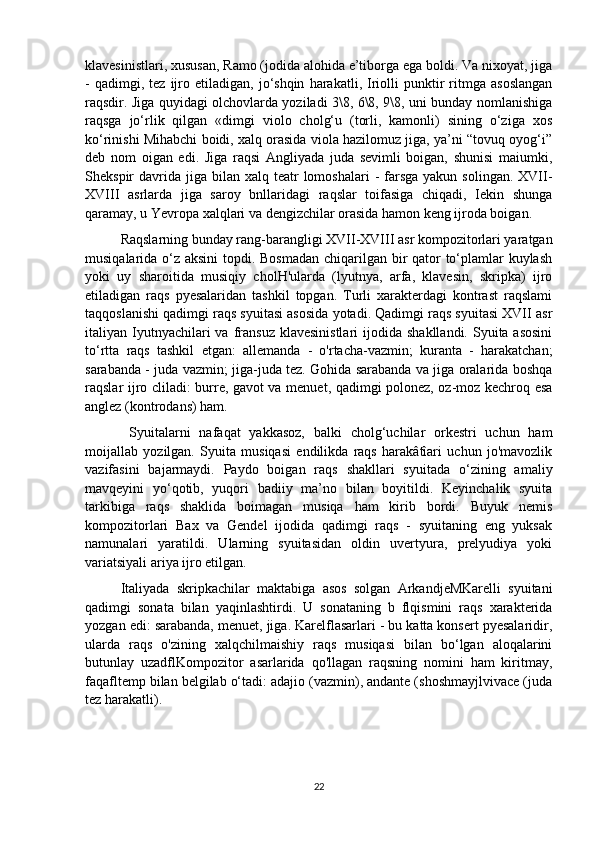 klavesinistlari, xususan, Ramo (jodida alohida e’tiborga ega boldi. Va nixoyat, jiga
-   qadimgi,  tez   ijro   etiladigan,   jo‘shqin   harakatli,  Iriolli   punktir   ritmga   asoslangan
raqsdir. Jiga quyidagi olchovlarda yoziladi 3\8, 6\8, 9\8, uni bunday nomlanishiga
raqsga   jo‘rlik   qilgan   «dimgi   violo   cholg‘u   (torli,   kamonli)   sining   o‘ziga   xos
ko‘rinishi Mihabchi boidi, xalq orasida viola hazilomuz jiga, ya’ni “tovuq oyog‘i”
deb   nom   oigan   edi.   Jiga   raqsi   Angliyada   juda   sevimli   boigan,   shunisi   maiumki,
Shekspir  davrida  jiga  bilan  xalq teatr  lomoshalari  -  farsga   yakun solingan.  XVII-
XVIII   asrlarda   jiga   saroy   bnllaridagi   raqslar   toifasiga   chiqadi,   Iekin   shunga
qaramay, u Yevropa xalqlari va dengizchilar orasida hamon keng ijroda boigan.    
Raqslarning bunday rang-barangligi XVII-XVIII asr kompozitorlari yaratgan
musiqalarida o‘z aksini  topdi. Bosmadan  chiqarilgan bir qator  to‘plamlar  kuylash
yoki   uy   sharoitida   musiqiy   cholH'ularda   (lyutnya,   arfa,   klavesin,   skripka)   ijro
etiladigan   raqs   pyesalaridan   tashkil   topgan.   Turli   xarakterdagi   kontrast   raqslami
taqqoslanishi qadimgi raqs syuitasi asosida yotadi. Qadimgi raqs syuitasi XVII asr
italiyan Iyutnyachilari  va  fransuz  klavesinistlari  ijodida  shakllandi.  Syuita asosini
to‘rtta   raqs   tashkil   etgan:   allemanda   -   o'rtacha-vazmin;   kuranta   -   harakatchan;
sarabanda - juda vazmin; jiga-juda tez. Gohida sarabanda va jiga oralarida boshqa
raqslar ijro cliladi: burre, gavot va menuet, qadimgi polonez, oz-moz kechroq esa
anglez (kontrodans) ham.
  Syuitalarni   nafaqat   yakkasoz,   balki   cholg‘uchilar   orkestri   uchun   ham
moijallab   yozilgan.   Syuita   musiqasi   endilikda   raqs   harakâtîari   uchun   jo'mavozlik
vazifasini   bajarmaydi.   Paydo   boigan   raqs   shakllari   syuitada   o‘zining   amaliy
mavqeyini   yo‘qotib,   yuqori   badiiy   ma’no   bilan   boyitildi.   Keyinchalik   syuita
tarkibiga   raqs   shaklida   boimagan   musiqa   ham   kirib   bordi.   Buyuk   nemis
kompozitorlari   Bax   va   Gendel   ijodida   qadimgi   raqs   -   syuitaning   eng   yuksak
namunalari   yaratildi.   Ularning   syuitasidan   oldin   uvertyura,   prelyudiya   yoki
variatsiyali ariya ijro etilgan.
Italiyada   skripkachilar   maktabiga   asos   solgan   ArkandjeMKarelli   syuitani
qadimgi   sonata   bilan   yaqinlashtirdi.   U   sonataning   b   flqismini   raqs   xarakterida
yozgan edi: sarabanda, menuet, jiga. Karelflasarlari - bu katta konsert pyesalaridir,
ularda   raqs   o'zining   xalqchilmaishiy   raqs   musiqasi   bilan   bo‘lgan   aloqalarini
butunlay   uzadflKompozitor   asarlarida   qo'llagan   raqsning   nomini   ham   kiritmay,
faqafltemp bilan belgilab o‘tadi: adajio (vazmin), andante (shoshmayjlvivace (juda
tez harakatli).
22 