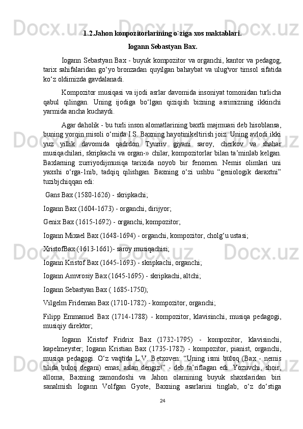 1.2. Jahon   konpozitorlarining   o ` ziga   xos   maktablari .
Iogann   Sebastyan   Bax .
  Iogann   Sebastyan   Bax   -   buyuk   kompozitor   va   organchi ,   kantor   va   pedagog ,
tarix   sahifalaridan   go ‘ yo   bronzadan   quyilgan   bahaybat   va   ulug ' vor   timsol   sifatida
ko ‘ z   oldimizda   gavdalanadi . 
Kompozitor musiqasi va ijodi asrlar davomida insoniyat tomonidan turlicha
qabul   qilingan.   Uning   ijodiga   bo‘lgan   qiziqish   bizning   asrimizning   ikkinchi
yarmida ancha kuchaydi. 
Agar daholik - bu turli inson alomatlarining baxtli majmuasi deb hisoblansa,
buning yorqin misoli o‘mida I.S. Baxning hayotinikeltirish joiz. Uning avlodi ikki
yuz   yillik   davomida   qadrdon   Tyuriiv   giyani   saroy,   cherkov   va   shahar
musiqachilari, skripkachi va organ-» chilar, kompozitorlar bilan ta’minlab kelgan.
Baxlarning   zurriyodijmusiqa   tarixida   noyob   bir   fenomen.   Nemis   olimlari   uni
yaxshi   o‘rga-1nib,   tadqiq   qilishgan.   Baxning   o‘zi   ushbu   “geniologik   daraxtni”
tuzibjchiqqan edi:
 Gans Bax (1580-1626) - skripkachi; 
Iogann Bax (1604-1673) - organchi, dirijyor; 
Genix Bax (1615-1692) - organchi, kompozitor; 
Iogann Mixael Bax (1648-1694) - organchi, kompozitor, cholg‘u ustasi; 
XristofBax (1613-1661)- saroy musiqachisi; 
Iogann Kristof Bax (1645-1693) - skripkachi, organchi; 
Iogann Amvrosiy Bax (1645-1695) - skripkachi, altchi; 
Iogann Sebastyan Bax ( 1685-1750); 
Vilgelm Frideman Bax (1710-1782) - kompozitor, organchi; 
Filipp   Emmanuel   Bax   (1714-1788)   -   kompozitor,   klavisinchi,   musiqa   pedagogi,
musiqiy direktor; 
Iogann   Kristof   Fridrix   Bax   (1732-1795)   -   kompozitor,   klavisinchi,
kapelmeyster;   Iogann   Kristian   Bax   (1735-1782)   -   kompozitor,   pianist,   organchi,
musiqa   pedagogi.   O‘z   vaqtida   L.V.   Betxoven:   “Uning   ismi   buloq   (Bax   -   nemis
tilida   buloq   degani)   emas,   aslan   dengiz!”   -   deb   ta’riflagan   edi.   Yozuvchi,   shoir,
alloma,   Baxning   zamondoshi   va   Jahon   olamining   buyuk   shaxslaridan   biri
sanalmish   Iogann   Volfgan   Gyote,   Baxning   asarlarini   tinglab,   o‘z   do‘stiga
24
