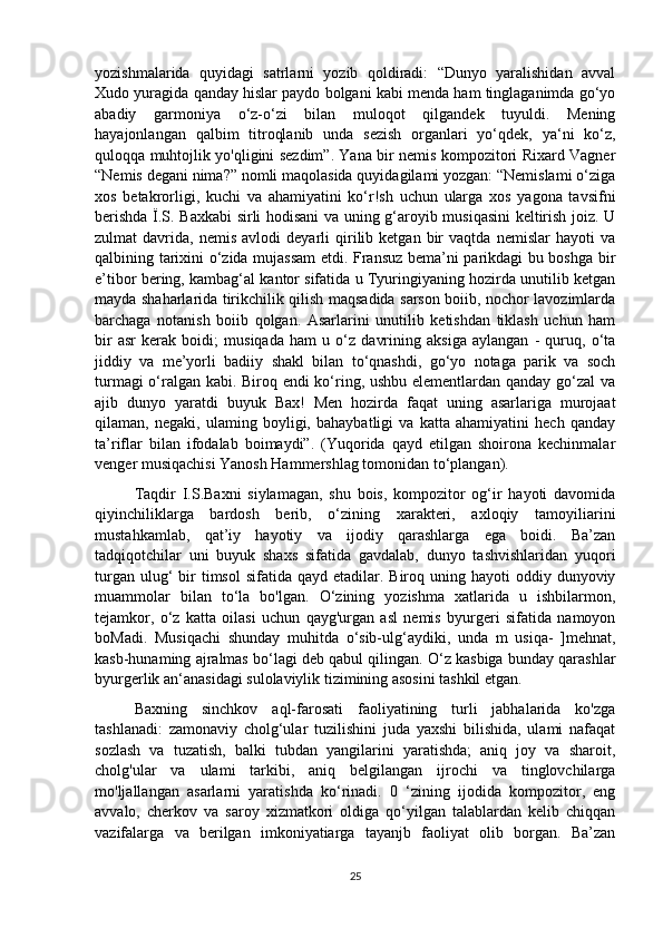 yozishmalarida   quyidagi   satrlarni   yozib   qoldiradi:   “Dunyo   yaralishidan   avval
Xudo yuragida qanday hislar paydo bolgani kabi menda ham tinglaganimda go‘yo
abadiy   garmoniya   o‘z-o‘zi   bilan   muloqot   qilgandek   tuyuldi.   Mening
hayajonlangan   qalbim   titroqlanib   unda   sezish   organlari   yo‘qdek,   ya‘ni   ko‘z,
quloqqa muhtojlik yo'qligini sezdim”. Yana bir nemis kompozitori Rixard Vagner
“Nemis degani nima?” nomli maqolasida quyidagilami yozgan: “Nemislami o‘ziga
xos   betakrorligi,   kuchi   va   ahamiyatini   ko‘r!sh   uchun   ularga   xos   yagona   tavsifni
berishda Ï.S. Baxkabi sirli hodisani va uning g‘aroyib musiqasini keltirish joiz. U
zulmat   davrida,   nemis   avlodi   deyarli   qirilib  ketgan   bir   vaqtda   nemislar   hayoti   va
qalbining tarixini o‘zida mujassam  etdi. Fransuz bema’ni parikdagi bu boshga bir
e’tibor bering, kambag‘al kantor sifatida u Tyuringiyaning hozirda unutilib ketgan
mayda shaharlarida tirikchilik qilish maqsadida sarson boiib, nochor lavozimlarda
barchaga   notanish   boiib   qolgan.   Asarlarini   unutilib   ketishdan   tiklash   uchun   ham
bir   asr   kerak   boidi;   musiqada   ham   u   o‘z   davrining   aksiga   aylangan   -   quruq,   o‘ta
jiddiy   va   me’yorli   badiiy   shakl   bilan   to‘qnashdi,   go‘yo   notaga   parik   va   soch
turmagi o‘ralgan kabi. Biroq endi ko‘ring, ushbu elementlardan qanday go‘zal va
ajib   dunyo   yaratdi   buyuk   Bax!   Men   hozirda   faqat   uning   asarlariga   murojaat
qilaman,   negaki,   ulaming   boyligi,   bahaybatligi   va   katta   ahamiyatini   hech   qanday
ta’riflar   bilan   ifodalab   boimaydi”.   (Yuqorida   qayd   etilgan   shoirona   kechinmalar
venger musiqachisi Yanosh Hammershlag tomonidan to‘plangan). 
Taqdir   I.S.Baxni   siylamagan,   shu   bois,   kompozitor   og‘ir   hayoti   davomida
qiyinchiliklarga   bardosh   berib,   o‘zining   xarakteri,   axloqiy   tamoyiliarini
mustahkamlab,   qat’iy   hayotiy   va   ijodiy   qarashlarga   ega   boidi.   Ba’zan
tadqiqotchilar   uni   buyuk   shaxs   sifatida   gavdalab,   dunyo   tashvishlaridan   yuqori
turgan  ulug‘   bir   timsol   sifatida qayd  etadilar. Biroq  uning hayoti   oddiy dunyoviy
muammolar   bilan   to‘la   bo'lgan.   O‘zining   yozishma   xatlarida   u   ishbilarmon,
tejamkor,   o‘z   katta   oilasi   uchun   qayg'urgan   asl   nemis   byurgeri   sifatida   namoyon
boMadi.   Musiqachi   shunday   muhitda   o‘sib-ulg‘aydiki,   unda   m   usiqa-   ]mehnat,
kasb-hunaming ajralmas bo‘lagi deb qabul qilingan. O‘z kasbiga bunday qarashlar
byurgerlik an‘anasidagi sulolaviylik tizimining asosini tashkil etgan. 
Baxning   sinchkov   aql-farosati   faoliyatining   turli   jabhalarida   ko'zga
tashlanadi:   zamonaviy   cholg‘ular   tuzilishini   juda   yaxshi   bilishida,   ulami   nafaqat
sozlash   va   tuzatish,   balki   tubdan   yangilarini   yaratishda;   aniq   joy   va   sharoit,
cholg'ular   va   ulami   tarkibi,   aniq   belgilangan   ijrochi   va   tinglovchilarga
mo'ljallangan   asarlarni   yaratishda   ko‘rinadi.   0   ‘zining   ijodida   kompozitor,   eng
avvalo,   cherkov   va   saroy   xizmatkori   oldiga   qo‘yilgan   talablardan   kelib   chiqqan
vazifalarga   va   berilgan   imkoniyatiarga   tayanjb   faoliyat   olib   borgan.   Ba’zan
25 