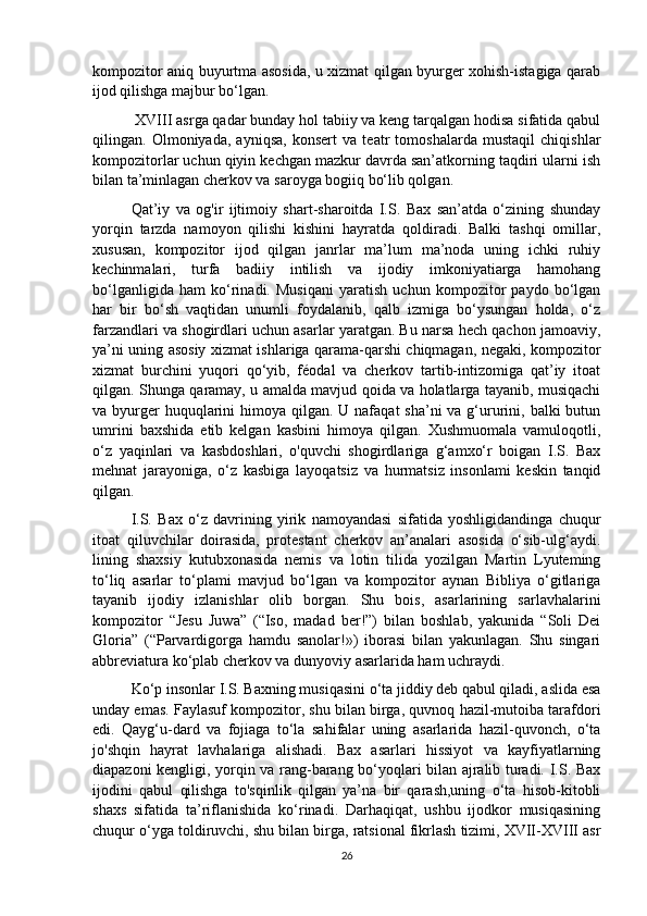 kompozitor aniq buyurtma asosida, u xizmat qilgan byurger xohish-istagiga qarab
ijod qilishga majbur bo‘lgan.
 XVIII asrga qadar bunday hol tabiiy va keng tarqalgan hodisa sifatida qabul
qilingan.   Olmoniyada,   ayniqsa,   konsert   va   teatr   tomoshalarda   mustaqil   chiqishlar
kompozitorlar uchun qiyin kechgan mazkur davrda san’atkorning taqdiri ularni ish
bilan ta’minlagan cherkov va saroyga bogiiq bo‘lib qolgan. 
Qat’iy   va   og'ir   ijtimoiy   shart-sharoitda   I.S.   Bax   san’atda   o‘zining   shunday
yorqin   tarzda   namoyon   qilishi   kishini   hayratda   qoldiradi.   Balki   tashqi   omillar,
xususan,   kompozitor   ijod   qilgan   janrlar   ma’lum   ma’noda   uning   ichki   ruhiy
kechinmalari,   turfa   badiiy   intilish   va   ijodiy   imkoniyatiarga   hamohang
bo‘lganligida   ham   ko‘rinadi.   Musiqani   yaratish   uchun   kompozitor   paydo   bo‘lgan
har   bir   bo‘sh   vaqtidan   unumli   foydalanib,   qalb   izmiga   bo‘ysungan   holda,   o‘z
farzandlari va shogirdlari uchun asarlar yaratgan. Bu narsa hech qachon jamoaviy,
ya’ni uning asosiy xizmat ishlariga qarama-qarshi chiqmagan, negaki, kompozitor
xizmat   burchini   yuqori   qo‘yib,   féodal   va   cherkov   tartib-intizomiga   qat’iy   itoat
qilgan. Shunga qaramay, u amalda mavjud qoida va holatlarga tayanib, musiqachi
va byurger  huquqlarini  himoya qilgan. U nafaqat  sha’ni  va g‘ururini, balki  butun
umrini   baxshida   etib   kelgan   kasbini   himoya   qilgan.   Xushmuomala   vamuloqotli,
o‘z   yaqinlari   va   kasbdoshlari,   o'quvchi   shogirdlariga   g‘amxo‘r   boigan   I.S.   Bax
mehnat   jarayoniga,   o‘z   kasbiga   layoqatsiz   va   hurmatsiz   insonlami   keskin   tanqid
qilgan.
  I.S.   Bax   o‘z   davrining   yirik   namoyandasi   sifatida   yoshligidandinga   chuqur
itoat   qiluvchilar   doirasida,   protestant   cherkov   an’analari   asosida   o‘sib-ulg‘aydi.
lining   shaxsiy   kutubxonasida   nemis   va   lotin   tilida   yozilgan   Martin   Lyuteming
to‘liq   asarlar   to‘plami   mavjud   bo‘lgan   va   kompozitor   aynan   Bibliya   o‘gitlariga
tayanib   ijodiy   izlanishlar   olib   borgan.   Shu   bois,   asarlarining   sarlavhalarini
kompozitor   “Jesu   Juwa”   (“Iso,   madad   ber!”)   bilan   boshlab,   yakunida   “Soli   Dei
Gloria”   (“Parvardigorga   hamdu   sanolar!»)   iborasi   bilan   yakunlagan.   Shu   singari
abbreviatura ko‘plab cherkov va dunyoviy asarlarida ham uchraydi. 
Ko‘p insonlar I.S. Baxning musiqasini o‘ta jiddiy deb qabul qiladi, aslida esa
unday emas. Faylasuf kompozitor, shu bilan birga, quvnoq hazil-mutoiba tarafdori
edi.   Qayg‘u-dard   va   fojiaga   to‘la   sahifalar   uning   asarlarida   hazil-quvonch,   o‘ta
jo'shqin   hayrat   lavhalariga   alishadi.   Bax   asarlari   hissiyot   va   kayfiyatlarning
diapazoni kengligi, yorqin va rang-barang bo‘yoqlari bilan ajralib turadi. I.S. Bax
ijodini   qabul   qilishga   to'sqinlik   qilgan   ya’na   bir   qarash,uning   o‘ta   hisob-kitobli
shaxs   sifatida   ta’riflanishida   ko‘rinadi.   Darhaqiqat,   ushbu   ijodkor   musiqasining
chuqur o‘yga toldiruvchi, shu bilan birga, ratsional fikrlash tizimi, XVII-XVIII asr
26 