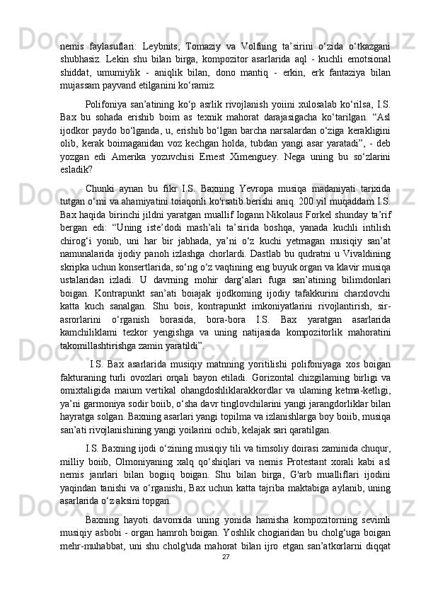 nemis   faylasuflari:   Leybnits,   Tomaziy   va   Volfning   ta’sirini   o‘zida   o‘tkazgani
shubhasiz.   Lekin   shu   bilan   birga,   kompozitor   asarlarida   aql   -   kuchli   emotsional
shiddat,   umumiylik   -   aniqlik   bilan,   dono   mantiq   -   erkin,   erk   fantaziya   bilan
mujassam payvand etilganini ko‘ramiz. 
Polifoniya   san’atining   ko‘p   asrlik   rivojlanish   yoiini   xulosalab   ko‘rilsa,   I.S.
Bax   bu   sohada   erishib   boim   as   texnik   mahorat   darajasigacha   ko‘tarilgan.   “Asl
ijodkor   paydo bo‘lganda,  u, erishib  bo‘lgan  barcha  narsalardan  o‘ziga  kerakligini
olib,   kerak   boimaganidan   voz   kechgan   holda,   tubdan   yangi   asar   yaratadi”,   -   deb
yozgan   edi   Amerika   yozuvchisi   Ernest   Ximenguey.   Nega   uning   bu   so‘zlarini
esladik? 
Chunki   aynan   bu   fikr   I.S.   Baxning   Yevropa   musiqa   madaniyati   tarixida
tutgan o‘mi va ahamiyatini toiaqonli ko'rsatib berishi aniq. 200 yil muqaddam I.S.
Bax haqida birinchi jildni yaratgan muallif Iogann Nikolaus Forkel shunday ta’rif
bergan   edi:   “Uning   iste’dodi   mash’ali   ta’sirida   boshqa,   yanada   kuchli   intilish
chirog‘i   yonib,   uni   har   bir   jabhada,   ya’ni   o‘z   kuchi   yetmagan   musiqiy   san’at
namunalarida   ijodiy   panoh   izlashga   chorlardi.   Dastlab   bu   qudratni   u   Vivaldining
skripka uchun konsertlarida, so‘ng o‘z vaqtining eng buyuk organ va klavir musiqa
ustalaridan   izladi.   U   davrning   mohir   darg‘alari   fuga   san’atining   bilimdonlari
boigan.   Kontrapunkt   san’ati   boiajak   ijodkoming   ijodiy   tafakkurini   charxlovchi
katta   kuch   sanalgan.   Shu   bois,   kontrapunkt   imkoniyatlarini   rivojlantirish,   sir-
asrorlarini   o‘rganish   borasida,   bora-bora   I.S.   Bax   yaratgan   asarlarida
kamchiliklami   tezkor   yengishga   va   uning   natijasida   kompozitorlik   mahoratini
takomillashtirishga zamin yaratildi”.
  I.S.   Bax   asarlarida   musiqiy   matnning   yoritilishi   polifoniyaga   xos   boigan
fakturaning   turli   ovozlari   orqali   bayon   etiladi.   Gorizontal   chizgilaming   birligi   va
omixtaligida   maium   vertikal   ohangdoshliklarakkordlar   va   ulaming   ketma-ketligi,
ya’ni garmoniya sodir boiib, o‘sha davr tinglovchilarini yangi jarangdorliklar bilan
hayratga solgan. Baxning asarlari yangi topilma va izlanishlarga boy boiib, musiqa
san’ati rivojlanishining yangi yoilarini ochib, kelajak sari qaratilgan.
I.S. Baxning ijodi o‘zining musiqiy tili va timsoliy doirasi zaminida chuqur,
milliy   boiib,   Olmoniyaning   xalq   qo‘shiqlari   va   nemis   Protestant   xorali   kabi   asl
nemis   janrlari   bilan   bogiiq   boigan.   Shu   bilan   birga,   G'arb   mualliflari   ijodini
yaqindan   tanishi   va   o‘rganishi,   Bax   uchun   katta   tajriba   maktabiga   aylanib,  uning
asarlarida o‘z aksini topgan. 
Baxning   hayoti   davomida   uning   yonida   hamisha   kompozitorning   sevimli
musiqiy asbobi - organ hamroh boigan. Yoshlik chogiaridan bu cholg‘uga boigan
mehr-muhabbat,   uni   shu   cholg'uda   mahorat   bilan   ijro   etgan   san’atkorlarni   diqqat
27