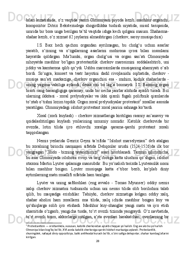 bilan kuzatishida, o‘z vaqtida yarim Olmoniyani piyoda kezib, mashhur organchi,
kompozitor   Ditrix   Bekstexudega   shogirdlikka   tushish   niyatida,   misol   tariqasida,
umrida bir bora unga berilgan ta’til vaqtida ishga kech qolgani maium. Shaharma-
shahar kezib, o‘z xizmat 62 joylarini almashtirgan (cherkov, saroy musiqachisi) 
I.S.   Bax   hech   qachon   organdan   ayrilmagan,   bu   cholg‘u   uchun   asarlar
yaratib,   o‘zining   va   o‘zgalarning   asarlarini   mohirona   ijrosi   bilan   insonlami
hayratda   qoldirgan.   Ma’lumki,   organ   cholg‘usi   va   organ   san’ati   Olmoniyada
nihoyatda   mashhur   bo‘lgan   protestantlik   cherkov   marosimini   soddalashtirib,   uni
jiddiy va kamtarona qilib qo‘ydi. Ushbu marosimlarda musiqaning ahamiyati o‘sib
bordi.   So‘ngra,   konsert   va   teatr   hayotini   dadil   rivojlanishi   oqibatida,   cherkov   -
musiqa   san’ati   markaziga,   cherkov   organchisi   esa   -   muhim,   kichik   shaharlarda   -
uning   yagona   vakiliga   aylandi,   desak   mu   bo   lag‘a   boimaydi.   I.S.   Baxning   organ
bisoti rang-barangligiga qaramay, unda bir necha janrlar alohida ajralib turadi. Biz
ularning   ikkitasi   -   xoral   prelyudiyalar   va   ikki   qismli   fugali   polifonik   qismlarida
to‘xtab o‘tishni lozim topdik. Organ xoral prelyudiyalar protestant 5
 xorallar asosida
yaratilgan. Olmoniyadagi islohot protestant xoral janrini sahnaga ko‘tardi. 
Xoral  (xorli kuylash)  - cherkov xizmatlariga kiritilgan rasmiy an’anaviy va
qoidalashtirilgan   kuylash   yoilarining   umumiy   nomidir.   Katolik   cherkovida   bir
ovozda,   lotin   tilida   ijro   etiluvchi   xoralga   qarama-qarshi   protestant   xorali
taqqoslangan. 
Nemis   yerlarida   Genrix   Geyni   ta’rifida   “Islohot   marselyezasi”   deb   atalgan
bu   xoralning   birinchi   namunasi   sifatida   Dehqonlar   urushi   (I524-1526)da   ilk   bor
yangragan “Xudo -  bizning tayanchimiz!” asari  hisoblanadi.  Taxmin qilimshicha,
bu asar Olmoniyada islohotni rivoji va targ‘ibotiga katta ulushini qo‘shgan, islohot
otaxoni Martin Lyuter qalamiga mansubdir. Bu yo‘nalish tarixda Lyuteranlik nomi
bilan   mashhur   boigan.   Lyuter   musiqaga   katta   e’tibor   berib,   ko‘plab   diniy
aytimlarning matn muallifi sifatida ham tanilgan. 
Lyuter   va   uning   safdoshlari   (eng   avvalo   -   Tomas   Myunser)   oddiy   nemis
xalqi   cherkov   xizmatini   tushunishi   uchun   uni   nemis   tilida   olib   borilishini   talab
qilib,   bu   maqsadga   erishdilar.   Tabiiyki,   cherkov   xizmatiga   kelgan   oddiy   xalq,
shahar   aholisi   ham   xorallarni   ona   tilida,   xalq   ichida   mashhur   boigan   kuy   va
qo'shiqlarga   solib   ijro   etishadi.   Mashhur   kuy-ohanglar   yangi   matn   va   ijro   etish
sharoitida o‘zgarib, yangicha tusda, to‘rt ovozli tizimda yangraydi. O‘z navbatida,
to‘rt  ovozli  tizim, akkorlarga intilgan, o‘rta ovozlari  harakatchan, ovozlarning bir
5
 Protestantizm — xristianlikda, xususan, katolik cherkovidan ajralib chiqqan yo‘nalish. Eng aw alo bu yo‘na!ish 
Olmoniya bilan bog'liq bo‘lib, XVI asrda katolik cherkoviga qarshi Islohot markaziga aylandi. Protestantlik, 
shuningdek, nafaqat diniy oppozitsiya, balki antifeodal kurash bo‘lib, o‘zini safiga dehqonlar, shahar kambag'allarini
kiritgan.
28 