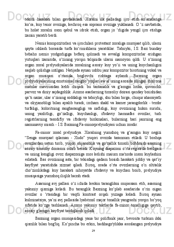 tekisli   harakati   bilan   gavdalanadi.   Xoralni   ilk   palladagi   ijro   etish   an’analariga
ko‘ra, kuy tenor ovoziga, kechroq esa soprano ovoziga yuklanadi. O ‘z navbatida,
bu   holat   xoralni   oson   qabul   va   idrok   etish,   organ   jo   ‘rligida   yengil   ijro   etishga
zamin yaratib berdi. 
Nemis kompozitorlari va ijrochilari protestant xoraliga murojaat qilib, ularni
qayta   ishlash   borasida   turfa   ko‘rinishlarni   yaratdilar.   Tabiiyki,   I.S.   Bax   bunday
bebaho   nemis   yodgorligiga   befarq   qolmadi   va   avvalgi   kompozitorlar   erishgan
yutuqlari   zamirida,   o‘zining   yorqin   talqinida   ularni   namoyon   qildi.   U   o‘zining
organ   xoral   prelyudiyalarida   xoralning   asosiy   kuy   yo‘ii   va   uning   kuychanligini
saqlab qolishga intilgan. Natijada aynan ushbu janr kompozitor bisotining vokal va
organ   musiqasi   o‘rtasida   boglovchi   rishtaga   aylandi.   Baxning   organ
prelyudiyalarining emotsíonal rangbo‘yoqlari aw al uning asosida olingan shoirona
matnlar   mavzusidan   kelib   chiqadi:   bu   tantanalik   va   g‘amgin   lirika,   quvonchli
parvoz va diniy sajdagohlik. Ammo asarlarning timsoliy doirasi qanday boiishidan
qa’ti nazar, ular o‘zining soddaligi va tabiiyligi, shu bilan birga, chuqur ahamiyatli
va   oliyjanobligi   bilan   ajralib   turadi;   ixcham   shakl   va   kamer   jarangdorlik   -   tembr
turfaligi,   koloritning   rangbarangligi   va   nafisligi,   kuy   ovozining   hukm   surishi,
uning   yaxlitligi,   go‘zalligi,   kuychanligi,   ifodaviy   hamnafas   ovozlar,   turli
registrlarning   tasodifíy   va   ifodaviy   birikmalari,   bularning   barí   janrning   eng
namunaviy misoli - Í.S. Baxning Fa-minorprelyudiyasi uchun xosdir. 
Fa-minor   xoral   prelyudiya.   Xoralning   yumshoq   va   g‘amgin   kuy   negizi
“Senga   murojaat   qilaman   -   Xudo”   yuqori   ovozda   tarannum   etiladi.   U   boshqa
ovozlardan  ustun  turib,  yuqori  olijanoblik  va  go‘zallik  timsoli   boMmish   asarning
asosiy timsoliy doirasini ochib beradi. Kuyning diapazoni o‘rta registrda berilgani
va uning kengligi ovoz diapazoniga mos kelishi maium ma'noda inson kuylashini
eslatadi.   Bas   ovozining   asta,   bir   tekisdagi   qadam   bosish   harakati   jiddiy   va   qat’iy
kayfíyat   yaratishda   xizmat   qiladi.   Biroq,   orada   o‘rta   ovozlarning   o‘n   oltitalik
cho‘zimlikdagi   kuy   harakati   nihoyatda   ifodaviy   va   kuychan   boiib,   prelyudiya
musiqasiga yumshoq iliqlik baxsh etadi.
  Asarning   avj   pallasi   o‘z   ichida   keskin   taranglikni   mujassam   etib,   asarning
yakuniy   qismiga   keladi.   Bu   taranglik   Baxning   ko‘plab   asarlarida   o‘rin   oigan
ovozlar   o   ‘rtasidagi   bir   vaqtli   kontrast   orqali   yuzaga   keladi.   Biroq   aynan
kulminatsiya, ya’ni avj pallasida lyabémol major tonallik yangrashi yorqin bo‘yoq
sifatida   ko‘zga   tashlanadi.   Ammo   yakuniy   taktlarda   fa-minor   tonalligiga   qaytib,
asosiy g‘amgin kayfiyat tasdiqlanib qoladi. 
Baxning   organ   musiqasidagi   yana   bir   polifonik   janr,   bevosita   turkum   ikki
qismlik  bilan   bog'liq.   Ko‘pincha   bu  erkin,   badihago'ylikka   asoslangan   prelyudiya
29 