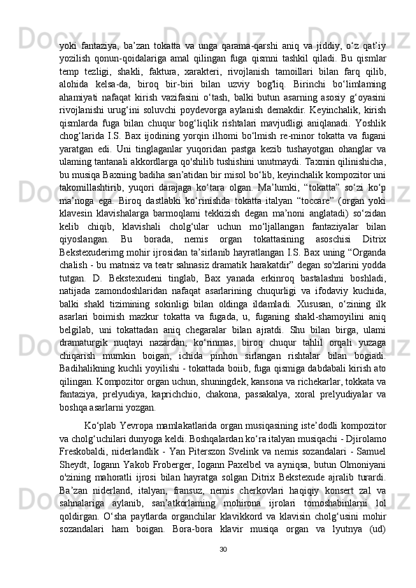 yoki   fantaziya,   ba’zan   tokatta   va   unga   qarama-qarshi   aniq   va   jiddiy,   o‘z   qat’iy
yozilish   qonun-qoidalariga   amal   qilingan   fuga   qismni   tashkil   qiladi.   Bu   qismlar
temp   tezligi,   shakli,   faktura,   xarakteri,   rivojlanish   tamoillari   bilan   farq   qilib,
alohida   kelsa-da,   biroq   bir-biri   bilan   uzviy   bog'liq.   Birinchi   bo‘limlaming
ahamiyati   nafaqat   kirish   vazifasini   o‘tash,   balki   butun   asarning   asosiy   g‘oyasini
rivojlanishi   urug‘ini   soluvchi   poydevorga   aylanish   demakdir.   Keyinchalik,   kirish
qismlarda   fuga   bilan   chuqur   bog‘liqlik   rishtalari   mavjudligi   aniqlanadi.   Yoshlik
chog‘larida   I.S.   Bax   ijodining   yorqin   ilhomi   bo‘lmish   re-minor   tokatta   va   fugani
yaratgan   edi.   Uni   tinglaganlar   yuqoridan   pastga   kezib   tushayotgan   ohanglar   va
ulaming tantanali akkordlarga qo'shilib tushishini unutmaydi. Taxmin qilinishicha,
bu musiqa Baxning badiha san’atidan bir misol bo‘lib, keyinchalik kompozitor uni
takomillashtirib,   yuqori   darajaga   ko‘tara   olgan.   Ma’lumki,   “tokatta”   so‘zi   ko‘p
ma’noga   ega.   Biroq   dastlabki   ko‘rinishda   tokatta   italyan   “toccare”   (organ   yoki
klavesin   klavishalarga   barmoqlami   tekkizish   degan   ma’noni   anglatadi)   so‘zidan
kelib   chiqib,   klavishali   cholg‘ular   uchun   mo‘ljallangan   fantaziyalar   bilan
qiyoslangan.   Bu   borada,   nemis   organ   tokattasining   asoschisi   Ditrix
Bekstexuderimg mohir ijrosidan ta’sirlanib hayratlangan I.S. Bax uning “Organda
chalish - bu matnsiz va teatr sahnasiz dramatik harakatdir” degan so'zlarini yodda
tutgan.   D.   Bekstexudeni   tinglab,   Bax   yanada   erkinroq   bastalashni   boshladi,
natijada   zamondoshlaridan   nafaqat   asarlarining   chuqurligi   va   ifodaviy   kuchida,
balki   shakl   tizimining   sokinligi   bilan   oldinga   ildamladi.   Xususan,   o‘zining   ilk
asarlari   boimish   mazkur   tokatta   va   fugada,   u,   fuganing   shakl-shamoyilini   aniq
belgilab,   uni   tokattadan   aniq   chegaralar   bilan   ajratdi.   Shu   bilan   birga,   ulami
dramaturgik   nuqtayi   nazardan,   ko‘rinmas,   biroq   chuqur   tahlil   orqali   yuzaga
chiqarish   mumkin   boigan,   ichida   pinhon   sirlangan   rishtalar   bilan   bogiadi.
Badihalikning kuchli yoyilishi - tokattada boiib, fuga qismiga dabdabali kirish ato
qilingan. Kompozitor organ uchun, shuningdek, kansona va richekarlar, tokkata va
fantaziya,   prelyudiya,   kaprichchio,   chakona,   passakalya,   xoral   prelyudiyalar   va
boshqa asarlarni yozgan. 
Ko‘plab Yevropa mamlakatlarida organ musiqasining iste’dodli kompozitor
va cholg‘uchilari dunyoga keldi. Boshqalardan ko‘ra italyan musiqachi - Djirolamo
Freskobaldi,   niderlandlik  -   Yan  Piterszon   Svelink  va   nemis   sozandalari   -   Samuel
Sheydt,  Iogann  Yakob   Froberger,  Iogann  Paxelbel   va  ayniqsa,  butun  Olmoniyani
o'zining   mahoratli   ijrosi   bilan   hayratga   solgan   Ditrix   Bekstexude   ajralib   turardi.
Ba’zan   niderland,   italyan,   fransuz,   nemis   cherkovlari   haqiqiy   konsert   zal   va
sahnalariga   aylanib,   san’atkorlaming   mohirona   ijrolari   tomoshabinlarni   lol
qoldirgan.   O‘sha   paytlarda   organchilar   klavikkord   va   klavisin   cholg‘usini   mohir
sozandalari   ham   boigan.   Bora-bora   klavir   musiqa   organ   va   lyutnya   (ud)
30 