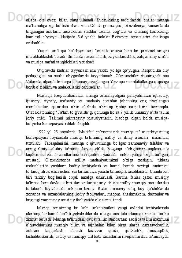 oilada   o’z   ovozi   bilan   shug’ullanadi.   Sudzukining   tadbirlarida   onalar   musiqa
ma'lumotiga ega bo’lishi shart emas.Oilada gramzapisi, televideniya, konsertlarda
tinglangan   asarlarni   muxokama   etadilar.   Bunda   bog’cha   va   oilaning   hamkorligi
ham   rol   o’ynaydi.   Natijada   5-6   yoshli   bolalar   Betxoven   sonatalarini   chalishga
erishadilar. 
Yuqori   sinflarga   ko’chgan   sari   "estetik   tarbiya   ham   bir   predmet   singari
murakkablashib boradi. Sinflarda rassomchilik, xaykaltaroshlik, xalq amaliy san'ati
va musiqa san'ati tanqidchilari yetishadi. 
O’qituvchi  kadrlar  tayyorlash  ishi  yaxshi  yo’lga  qo’yilgan. Respublika  oliy
pedagogika   va   san'at   oliygoxlarida   tayyorlanadi.   O’qituvchilar   shuningdek   ona
Vatanida olgan bilimlarga qaramay, rivojlangan Yevropa mamlakatlariga o’qishga
borib o’z bilim va malakallarini oshiradilar. 
Mustaqil   Respublikamizda   amalga   oshirilayotgani   jamiyatimizni   iqtisodiy,
ijtimoiy,   siyosiy,   ma'naviy   va   madaniy   jixatdan   jahonning   eng   rivojlangan
mamlakatlari   qatoridan   o’rin   olishida   o’zining   ijobiy   natijalarini   bermoqda.
O’zbekistonning "Ta'lim to’g’risida"gi qonunga ko’ra 9 yillik umumiy o’rta ta'lim
joriy   etildi.   Ta'limni   mintaqaviy   xususiyatlarini   hisobga   olgan   holda   musiqa-
bo’yicha konsepsiyasi ishlab chiqildi. 
1992   yil   25   noyabrda   ''Ma'rifat"   ro’znomasida   musiqa   ta'lim-tarbiyasining
konsepsiyasi   loyixasida   musiqa   ta'limning   milliy   va   ilmiy   asoslari,   mazmuni,
tuzulishi.   Tabaqalanishi,   musiqa   o’qituvchisiga   bo’lgan   zamonaviy   talablar   va
uning   ilmiy   uslubiy   ta'minoti   bayon   etildi.   Bugungi   o’zligimizni   anglash   o’z
taqdirimiz   va   farzandlarimiz   istiqbolini   yaratish   imkoniyatiga   ega   bo’lgan,
mustaqil   O’zbekistonda   milliy   madaniyatimizni   o’ziga   xosligini   tiklash
maktablarida   yoshlarni   badiiy   tarbiyalash   va   kamol   hamda   xozirgi   kunimizni
to’laroq idrok etish uchun esa tariximizni yaxshi bilmoqlik xisoblanadi. Chunki,xar
biri   tarixiy   bog’lanish   orqali   amalga   oshiriladi.   Barcha   fanlar   qatori   musiqiy
ta'limda   ham   davlat   ta'lim   standartlarini   joriy   etilishi   milliy   musiqiy   meroslardan
to’lakonli   foydalanish   imkonini   beradi.   Bular   ommaviy   xalq,   kuy   qo’shiklarida
xonanda va sozandalarning ijodiy faoliyatlari, maqom, shashmakom, dostonlar va
bugungi zamonaviy musiqiy faoliyatida o’z aksini topdi. 
Musiqa   san'atining   bu   kabi   imkoniyatlari   yangi   avlodni   tarbiyalashda
ularning   barkamol   bo’lib   yetishishlarida   o’ziga   xos   takrorlanmas   manba   bo’lib
xizmat bo’ladi. Musiqa ta'limidan, davlat ta'lim standartlari asosida ta'lim mazmuni
o’quvchiarning   musiqiy   bilim   va   tajribalari   bilan   birga   ularda   kuzatuvchanlik,
xotirani   taqqoslash,   obrazli   tasavvur   qilish,   ijodkorlik,   mustaqillik,
tashabbuskorlik, badiiy va musiqiy did kabi xislatlarini rivojlantirishni ta'minlaydi.
33 