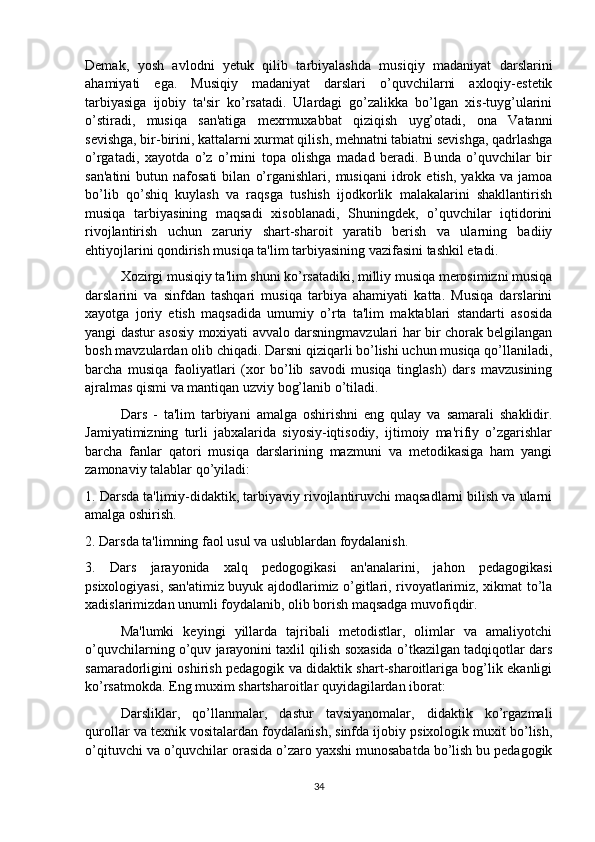 Demak,   yosh   avlodni   yetuk   qilib   tarbiyalashda   musiqiy   madaniyat   darslarini
ahamiyati   ega.   Musiqiy   madaniyat   darslari   o’quvchilarni   axloqiy-estetik
tarbiyasiga   ijobiy   ta'sir   ko’rsatadi.   Ulardagi   go’zalikka   bo’lgan   xis-tuyg’ularini
o’stiradi,   musiqa   san'atiga   mexrmuxabbat   qiziqish   uyg’otadi,   ona   Vatanni
sevishga, bir-birini, kattalarni xurmat qilish, mehnatni tabiatni sevishga, qadrlashga
o’rgatadi,   xayotda   o’z   o’rnini   topa   olishga   madad   beradi.   Bunda   o’quvchilar   bir
san'atini   butun   nafosati   bilan   o’rganishlari,   musiqani   idrok   etish,   yakka  va   jamoa
bo’lib   qo’shiq   kuylash   va   raqsga   tushish   ijodkorlik   malakalarini   shakllantirish
musiqa   tarbiyasining   maqsadi   xisoblanadi,   Shuningdek,   o’quvchilar   iqtidorini
rivojlantirish   uchun   zaruriy   shart-sharoit   yaratib   berish   va   ularning   badiiy
ehtiyojlarini qondirish musiqa ta'lim tarbiyasining vazifasini tashkil etadi. 
Xozirgi musiqiy ta'lim shuni ko’rsatadiki, milliy musiqa merosimizni musiqa
darslarini   va   sinfdan   tashqari   musiqa   tarbiya   ahamiyati   katta.   Musiqa   darslarini
xayotga   joriy   etish   maqsadida   umumiy   o’rta   ta'lim   maktablari   standarti   asosida
yangi dastur asosiy moxiyati avvalo darsningmavzulari har bir chorak belgilangan
bosh mavzulardan olib chiqadi. Darsni qiziqarli bo’lishi uchun musiqa qo’llaniladi,
barcha   musiqa   faoliyatlari   (xor   bo’lib   savodi   musiqa   tinglash)   dars   mavzusining
ajralmas qismi va mantiqan uzviy bog’lanib o’tiladi.
  Dars   -   ta'lim   tarbiyani   amalga   oshirishni   eng   qulay   va   samarali   shaklidir.
Jamiyatimizning   turli   jabxalarida   siyosiy-iqtisodiy,   ijtimoiy   ma'rifiy   o’zgarishlar
barcha   fanlar   qatori   musiqa   darslarining   mazmuni   va   metodikasiga   ham   yangi
zamonaviy talablar qo’yiladi: 
1. Darsda ta'limiy-didaktik, tarbiyaviy rivojlantiruvchi maqsadlarni bilish va ularni
amalga oshirish. 
2. Darsda ta'limning faol usul va uslublardan foydalanish. 
3.   Dars   jarayonida   xalq   pedogogikasi   an'analarini,   jahon   pedagogikasi
psixologiyasi, san'atimiz buyuk ajdodlarimiz o’gitlari, rivoyatlarimiz, xikmat to’la
xadislarimizdan unumli foydalanib, olib borish maqsadga muvofiqdir. 
Ma'lumki   keyingi   yillarda   tajribali   metodistlar,   olimlar   va   amaliyotchi
o’quvchilarning o’quv jarayonini taxlil qilish soxasida o’tkazilgan tadqiqotlar dars
samaradorligini oshirish pedagogik va didaktik shart-sharoitlariga bog’lik ekanligi
ko’rsatmokda. Eng muxim shartsharoitlar quyidagilardan iborat: 
Darsliklar,   qo’llanmalar,   dastur   tavsiyanomalar,   didaktik   ko’rgazmali
qurollar va texnik vositalardan foydalanish, sinfda ijobiy psixologik muxit bo’lish,
o’qituvchi va o’quvchilar orasida o’zaro yaxshi munosabatda bo’lish bu pedagogik
34 