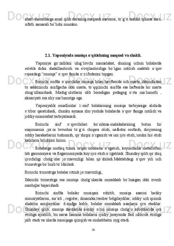 shart-sharoitlarga amal qilib darsning maqsadi mavzusi, to’g’ri tashkil qilinsa dars,
sifatli samarali bo’lishi mumkin. 
2.1. Yaponiyada musiqa o`qitishning maqsad va shakli.
Yaponiya   go`zallikni   ulug`lovchi   mamalakat,   shuning   uchun   bolalarda
estetik   didni   shakillantirish   va   rivojlantirishga   bo`lgan   intilish   maktab   o`quv
rejasidagi “musiqa” o`quv fanida o`z ifodasini topgan.
Birinchi   sinfda  o`quvchilar  musiqa   bilan  havftasida  uch  marta,  ikkinchidan
to   sakkizinchi   sinifgacha   ikki   marta,   to`qqizinchi   sinifda   esa   haftasida   bir   marta
shug`ullanishadi.   Mashg`ulotlarni   olib   boradigan   pedagog   o`rta   ma`lumotli   ,
aksariyati esa oliy ma`lumotga ega.
Yaponiyalik   muallimlar   1-sinf   bolalarining   musiqa   tarbiyasiga   alohida
e`tibor   qaratishadi,   chunku   aynana   shu   yoshda   bolalarda   o`quv   faniga   intilish   va
jiddiy munosabat tarbiyalanadi.
Birinchi   sinf   o`quvchilari   ko`nikma-malakalarining   butun   bir
majmuasini   ,ya`ni   tovushni   to`g`ri   chiqara   olish,   nafastni   rostlash,   dirijorning
oddiy harakatlarini tushunish, qo`shiqni o`rganish va uni ijro etish, usulni his etish
kabilarni bilishlari lozim.
Bolalarga   mutlaq   tizimi   orqali   notalarni   o`rgatish,   keyinchalik   metallofon,
lab garmoniyasi va fisgarmoniyada kuy ijro etish o`rgatiladi. Shunday qilib qo`shiq
ijrochiligi   cholg`ular   jo`rnavozligi   bilan   qo`shiladi.Maktabdagi   o`quv   yili   uch
trimestrga bo`linib to`ldiriladi.
Birinchi trimestrga bolalar ritmik jo`rnavozligi, 
Ikkinchi   trimestrga   esa   musiqa   cholg`ularida   murakkab   bo`lmagan   ikki   ovozli
mashqlar bajarishadi.
Birinchi   sinfda   bolalar   musiqani   eshitib,   musiqa   asarini   badiiy
xususiyatlarini, sur`ati , register, dinamika,tember belgilaydilar, oddiy uch qisimli
shakilni   aniqlaydilar.   6-sinfga   kelib,   bolalar   murakkab   asarlarni   ijro   etadilar.
Shunday   qilib,   musiqa   darslarida   asosiy   o`rin   musiqa   cholg`u   asboblarida   ijro
etishga   ajratilib,   bu   narsa   hamma   bolalarni   ijodiy   jarayonda   faol   ishtirok   etishga
jalb etadi va ularda musiqaga qiziqish va muhabbatni uyg`otadi.
35 