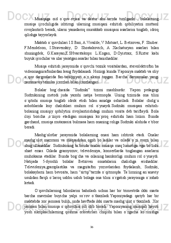 Musiqaga   oid   o`quv   rejasi   va   dastur   shu   tarzda   tuzilganki   ,   bolalarning
musiqa   ijrochiligida   ishtirogi   ularning   musiqani   eshitish   qobiliyatini   muttasil
rivojlantirib  beradi,  ularni  yanadaroq  murakkab  musiqani  asarlarini  tinglab,  idroq
qilishga tayyorlaydi.
Maktab o`quvchilari I.S Bax, A.Vivalde, V.Motsart, L. Betxoven, F. Shuber.
F.Mendelson,   I.Stravenskiy,   D.   Shostakovich,   A   Xachaturyan   asarlari   bilan
shuningdek,   G.Karayan,E.SHvarstakops.   L.Kogan,   D.Oyistrax,   S.Rixter   kabi
buyuk ijrochilar va ular yaratgan asarlar bilan tanishadilar.
Musiqa eshitish jarayonida o`quvchi  texnik vositalardan, stereolektrofon ba
videomagnirafonlardan keng foydalanadi. Hozirgi kunda Yaponiya maktab va oliy
o`quv   dargoxlarida   fan-taraqqiyoti   o`z   aksini   topgan.   Barcha   darsxonalar   yangi
zamonaviy texnika jixozlari bilan jixozlangan.
Bolalar   bog`chasida   ”Sudzuki”   tizimi   mashhurdir.   Yapon   pedagogi
Sudzukining   metodi   juda   yaxshi   natija   bermoqda.   Uning   tizimida   ona   tilini
o`qitishi   musiqa   tinglab   idrok   etish   bilan   amalga   oshiriladi.   Bolalar   cholg`u
asboblarida   kuy   chalishlari   muhim   rol   o`ynaydi.Sudzuki   musiqani   eshitish-
bolaning   musiqiy   qobilytini   rivojlantirishdagi   muhim   vosita   deb   tariflaydi.   Bola
iloji   boricha   ,o`ziijro   etadigan   musiqani   ko`proq   eshitishi   ham   lozim.   Bunda
garchand, musiqa mutaxasisi bulmasa ham onaning roliga Sudzuki alohida e`tibor
beradi. 
Mashg`ulotlar   jarayonida   bolalarning   onasi   ham   ishtirok   etadi.   Onalar
mashg`ulot   mazmuni   va   maqsadidan   ogoh   bo`ladilar   va   oilada   o`zi   ovozi   bilan
shug`ullanadilar.   Sudzukining   ta`birida   onalar   musiqa   maq`lumotiga   ega   bo`lishi
shart   emas.   Oilada   gramyozuv,   televideniya,   konsertlarda   tinglangan   asarlarni
muhokama   etadilar.   Bunda   bog`cha   va   oilaning   hamkorligi   muhim   rol   o`ynaydi.
Natijada   5-6yoshli   bolalar   Betxiven   sonatalarini   chalishga   erishadilar.
Televideniya,gramplastika   va   magnitafon   yozuvlaridan   foydalanib,   Sudzuki,
bolakaylarni   ham   bevosita,   ham   “sirtqi”tarzda   o`qitmoqda.   Ta`limning   an`anaviy
usulidan farqli o`laroq ushbu uslub bolaga ona tilini  o`rgatish jarayoniga o`xshab
ketadi.
O`quvchilarning   bilimlarini   baholash   uchun   har   bir   trimestrda   ikki   marta
barcha   mavzular   buyicha   yalpi   so`rov   o`tkaziladi.Yaponiyadagi   qariyb   har   bir
maktabda xor jamoasi bulib, unda havftada ikki marta mashg`ulot o`tkaziladi. Xor
jamoasi   bilan   musiqa   o`qituvchisi   ish   olib   boradi.   Yaponiyaning   musiqali   hayoti
yosh   sikripkachilarning   qoshma   orkestirlari   chiqishi   bilan   o`zgacha   ko`rinishga
36 