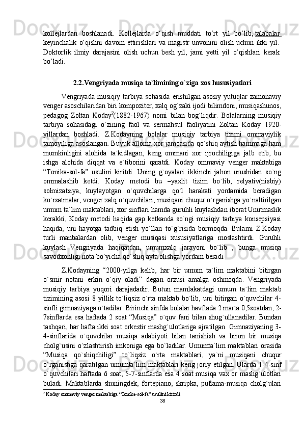 kollejlardan   boshlanadi.   Kollejlarda   o‘qish   muddati   to‘rt   yil   bo‘lib,   talabalar       
keyinchalik   o‘qishni   davom   ettirishlari   va  magistr   unvonini   olish   uchun   ikki   yil.  
Doktorlik   ilmiy   darajasini   olish   uchun   besh   yil,   jami   yetti   yil   o‘qishlari   kerak  
bo‘ladi.  
2.2.Vengriyada musiqa ta`limining o`ziga xos hususiyatlari
Vengriyada   musiqiy   tarbiya   sohasida   erishilgan   asosiy   yutuqlar   zamonaviy
venger asoschilaridan biri kompozitor, xalq og`zaki ijodi bilimdoni, musiqashunos,
pedagog   Zoltan   Koday 7
(1882-1967)   nomi   bilan   bog`liqdir.   Bolalarning   musiqiy
tarbiya   sohasidagi   o`zining   faol   va   sermahsul   faoliyatini   Zoltan   Koday   1920-
yillardan   boshladi.   Z.Kodayning   bolalar   musiqiy   tarbiya   tizimi   ommaviylik
tamoyiliga asoslangan. Buyuk alloma xor jamoasida qo`shiq aytish hammaga ham
mumkinligini   alohida   ta`kidlagan,   keng   ommani   xor   ijrochiligiga   jalb   etib,   bu
ishga   alohida   diqqat   va   e`tiborini   qaratdi.   Koday   ommaviy   venger   maktabiga
“Tonika-sol-fa”   usulini   kiritdi.   Uning   g`oyalari   ikkinchi   jahon   urushidan   so`ng
ommalashib   ketdi.   Koday   metodi   bu   –yaxlit   tizim   bo`lib,   relyativ(nisbiy)
solmizatsiya,   kuylayotgan   o`quvchilarga   qo`l   harakati   yordamida   beradigan
ko`rsatmalar, venger xalq o`quvchilari, musiqani chuqur o`rganishga yo`naltirilgan
umum ta`lim maktablari, xor sinflari hamda guruhli kuylashdan iborat.Unutmaslik
kerakki,   Koday   metodi   haqida   gap   ketkanda   so`ngi   musiqiy   tarbiya   konsepsiyasi
haqida,   uni   hayotga   tadbiq   etish   yo`llari   to`g`risida   bormoqda.   Bularni   Z.Koday
turli   manbalardan   olib,   venger   musiqasi   xususiyatlariga   moslashtirdi.   Guruhli
kuylash   Vengriyada   haqiqatdan,   umumxalq   jarayoni   bo`lib   ,   bunga   musiqa
savodxonligi nota bo`yicha qo`shiq ayta olishga yordam beradi.
Z.Kodayning   “2000-yilga   kelib,   har   bir   umum   ta`lim   maktabini   bitirgan
o`smir   notani   erkin   o`qiy   oladi”   degan   orzusi   amalga   oshmoqda.   Vengriyada
musiqiy   tarbiya   yuqori   darajadadir.   Butun   mamlakatdagi   umum   ta`lim   maktab
tizimining   asosi   8   yillik   to`liqsiz   o`rta   maktab   bo`lib,   uni   bitirgan   o`quvchilar   4-
sinfli gimnaziyaga o`tadilar. Birinchi sinfda bolalar havftada 2 marta 0,5soatdan, 2-
7sinflarda esa haftada 2 soat  “Musiqa”  o`quv fani bilan shug`ullanadilar. Bundan
tashqari, har hafta ikki soat orkestir mashg`ulotlariga ajratilgan. Gimnaziyaning 3-
4-sinflarida   o`quvchilar   musiqa   adabiyoti   bilan   tanishish   va   biron   bir   musiqa
cholg`usini o`zlashtirish imkoniga ega bo`ladilar. Umumta`lim maktablari orasida
“Musiqa   qo`shiqchiligi”   to`liqsiz   o`rta   maktablari,   ya`ni   musiqani   chuqur
o`rganishga qaratilgan umumta`lim maktablari  keng joriy etilgan. Ularda 1-4-sinf
o`quvchilari haftada 6 soat, 5-7-sinflarda esa 4 soat musiqa vax or mashg`ulotlari
buladi.   Maktablarda   shuningdek,   fortepiano,   skripka,   puflama-musiqa   cholg`ulari
7
  Koday ommaviy venger maktabiga “Tonika-sol-fa” usulini kiritdi
38 