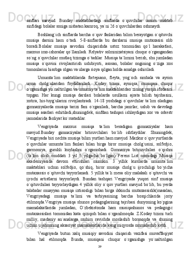 sinflari   mavjud.   Bunday   maktablardagi   sinflarda   o`quvchilar   umum   maktab
sinfidagi bolalar soniga nisbatan kamroq, ya`ni 26 o`quvchilardan oshmaydi.
Boshlang`ich sinflarda barcha o`quv fanlaridan bilim berayotgan o`qituvchi
musiqa   darsini   ham   o`tadi.   5-8-sinflarda   bu   darslarni   musiqa   mutaxasisi   olib
boradi.Bolalar   musiqa   savodini   chiqarishda   ustoz   tomonidan   qo`l   harakatlari,
maxsus imo-ishoralar qo`llaniladi. Relyativ solminizatsiyani chuqur o`rgangandan
so`ng o`quvchilar mutlaq tizimga o`tadilar. Musiqa ta`limini berish, shu jumladan
musiqa   o`quvini   rivojlantirish   uslubiyoti,   asosan,   bolalar   ongining   o`ziga   xos
tomonlarini hisobga olgan va ularga rioya qilgan holda amalga oshiriladi.
Umumta`lim   maktablarida   fortepiano,   fleyta,   yog`och   simbala   va   ayrim
urma   cholg`ularidan   foydalaniladi.   Koday   tizimi,   ayniqsa,   musiqani   chuqur
o`rganishga yo`naltirilgan va umumiy ta`lim maktablaridao`zining yorqin ifodasini
topgan.   Har   kungi   musiqa   darslari   bolalarda   usullarni   ajrata   bilish   tajribasini,
xotira,   his-tuyg`ularini   rivojlantiradi.   14-18   yoshdagi   o`quvchilar   ta`lim   oladigan
gimnaziyalarda   musiqa   tarixi   fani   o`rganiladi,   barcha   janirlar,   uslub   va   davrdagi
musiqa   asarlari   eshitiladi,shuningdek,   sinfdan   tashqari   ishlaydigan   xor   va   orkestr
jamoalarida faoliyat ko`rsatadilar.
Vengriyada   maxsus   musiqa   ta`lim   beradigan   gimnaziyalar   ham
mavjud.Bunday   gimnaziyalar   bitiruvchilari   bo`lib   ishtlaydilar.   Shuningdek,
Vengriyada biri nechta musiqa bilim yurtlari ham mavjud. Mazkur o`quv yurtlarida
o`quvchilar   umumta`lim   fanlari   bilan   birga   biror   musiqa   cholg`usini,   solfedjio,
garmoniya,   guruhli   kuylashni   o`rganishadi.   Gimnaziya   bitiruvchilari   o`qishni
(ta`lim   olish   muddati   3   yil   5   yilgacha   bo`lgan)   Ferens   List   nomidagi   Musiqa
akademiyasida   davom   ettirishlari   mumkin.   3   yillik   kurslarda   umumta`lim
maktablari   uchun   solfedjio,   qo`shiq,   biror   musiqa   cholg`u   ijrochiligi   bo`yicha
mutaxassis o`qituvchi tayyorlanadi. 5 yillik ta`li mesa oliy malakali o`qituvchi va
ijrochi   artistlarni   tayyorlaydi.   Bundan   tashqari   Vengriyada   yuqori   sinf   musiqa
o`qituvchilari   tayyorlaydigan   4   yillik   oliy   o`quv   yurtlari   mavjud   bo`lib,   bu   yerda
talabalar   muayyan   musiqa   ixtisosligi   bilan   birga   ikkinchi   mutaxassislik(masalan,
Vengriyadagi   musiqa   ta`limi   va   tarbiyasining   barcha   bosqichlarida   joriy
etilmoqda.Vengriya   musiqa   shunos   pedagoglarining   tajribasi   dunyoning   ko`pgina
mamalakatlarida   jumladan,   O`zbekistonda   ham   musiqashunos   va   pedagogic
mutaxassislari   tomonidan   kata   qiziqish   bilan   o`rganilmoqda.   Z.Koday   tizimi   turli
milliy,   madaniy   an`analarga   muhim   ravishda   moslashib   bormoqda   va   shuning
uchun u jahonning aksariyat mamalakatlarida keng miqyosda ommalashib ketdi.
Vengriyada   butun   xalq   musiqiy   savodini   chiqarish   vazifasi   muvaffaqiyat
bilan   hal   etilmoqda.   Bunda,   musiqani   chuqur   o`rganishga   yo`naltirilgan
39 