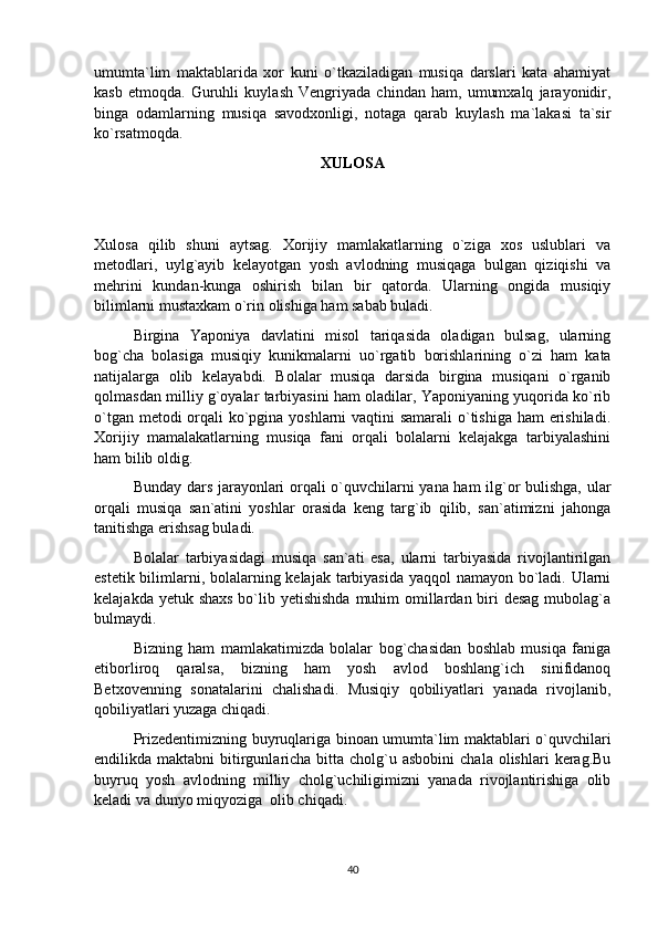 umumta`lim   maktablarida   xor   kuni   o`tkaziladigan   musiqa   darslari   kata   ahamiyat
kasb   etmoqda.   Guruhli   kuylash   Vengriyada   chindan   ham,   umumxalq   jarayonidir,
binga   odamlarning   musiqa   savodxonligi,   notaga   qarab   kuylash   ma`lakasi   ta`sir
ko`rsatmoqda.
XULOSA
  
Xulosa   qilib   shuni   aytsag.   Xorijiy   mamlakatlarning   o`ziga   xos   uslublari   va
metodlari,   uylg`ayib   kelayotgan   yosh   avlodning   musiqaga   bulgan   qiziqishi   va
mehrini   kundan-kunga   oshirish   bilan   bir   qatorda.   Ularning   ongida   musiqiy
bilimlarni mustaxkam o`rin olishiga ham sabab buladi. 
Birgina   Yaponiya   davlatini   misol   tariqasida   oladigan   bulsag,   ularning
bog`cha   bolasiga   musiqiy   kunikmalarni   uo`rgatib   borishlarining   o`zi   ham   kata
natijalarga   olib   kelayabdi.   Bolalar   musiqa   darsida   birgina   musiqani   o`rganib
qolmasdan milliy g`oyalar tarbiyasini ham oladilar, Yaponiyaning yuqorida ko`rib
o`tgan metodi  orqali ko`pgina yoshlarni vaqtini samarali o`tishiga ham  erishiladi.
Xorijiy   mamalakatlarning   musiqa   fani   orqali   bolalarni   kelajakga   tarbiyalashini
ham bilib oldig.
Bunday dars jarayonlari orqali o`quvchilarni yana ham ilg`or bulishga, ular
orqali   musiqa   san`atini   yoshlar   orasida   keng   targ`ib   qilib,   san`atimizni   jahonga
tanitishga erishsag buladi.
Bolalar   tarbiyasidagi   musiqa   san`ati   esa,   ularni   tarbiyasida   rivojlantirilgan
estetik bilimlarni, bolalarning kelajak tarbiyasida yaqqol  namayon bo`ladi. Ularni
kelajakda yetuk shaxs  bo`lib yetishishda  muhim  omillardan biri  desag mubolag`a
bulmaydi.
Bizning   ham   mamlakatimizda   bolalar   bog`chasidan   boshlab   musiqa   faniga
etiborliroq   qaralsa,   bizning   ham   yosh   avlod   boshlang`ich   sinifidanoq
Betxovenning   sonatalarini   chalishadi.   Musiqiy   qobiliyatlari   yanada   rivojlanib,
qobiliyatlari yuzaga chiqadi. 
Prizedentimizning buyruqlariga binoan umumta`lim maktablari o`quvchilari
endilikda maktabni   bitirgunlaricha  bitta  cholg`u asbobini  chala  olishlari   kerag.Bu
buyruq   yosh   avlodning   milliy   cholg`uchiligimizni   yanada   rivojlantirishiga   olib
keladi va dunyo miqyoziga  olib chiqadi.
40 