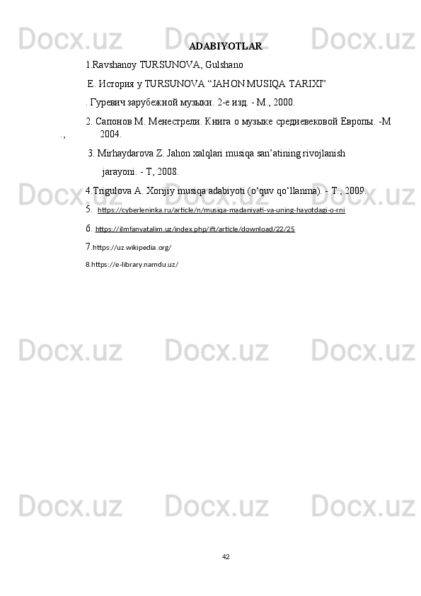 ADABIYOTLAR
1.Ravshanoy TURSUNOVA, Gulshano
 E.  История  y TURSUNOVA “JAHON MUSIQA TARIXI”
. Гуревич зарубежной музыки. 2-е изд. - М., 2000. 
2. Сапонов М. Менестрели. Книга о музыке средневековой Европы. -М
.,              2004.
  3. Mirhaydarova Z. Jahon xalqlari musiqa san’atining rivojlanish 
       jarayoni. - T, 2008. 
4.Trigulova A. Xorijiy musiqa adabiyoti (o‘quv qo‘llanma). -  Т ., 2009.
5.   https://cyberleninka.ru/article/n/musiqa-madaniyati-va-uning-hayotdagi-o-rni
6.  https://ilmfanvatalim.uz/index.php/ift/article/download/22/25
7. https://uz.wikipedia.org/
8.https://e-library.namdu.uz/
42 