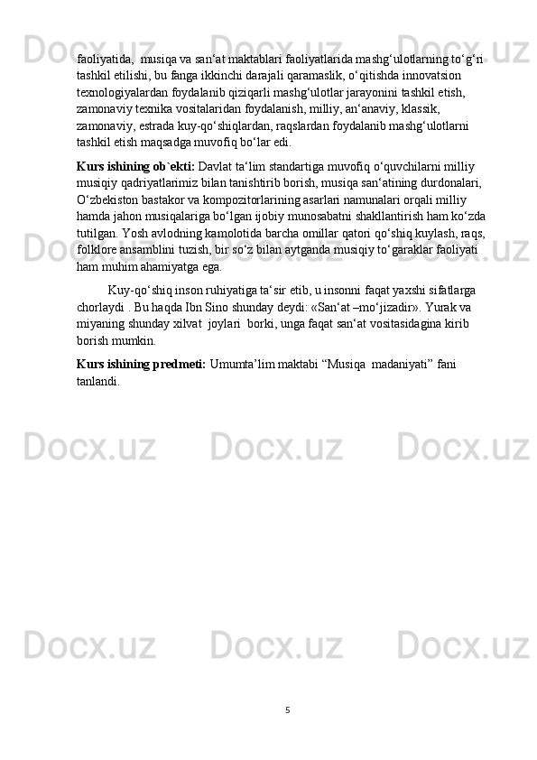 faoliyatida,  musiqa va san‘at maktablari faoliyatlarida mashg‘ulotlarning to‘g‘ri 
tashkil etilishi, bu fanga ikkinchi darajali qaramaslik, o‘qitishda innovatsion 
texnologiyalardan foydalanib qiziqarli mashg‘ulotlar jarayonini tashkil etish, 
zamonaviy texnika vositalaridan foydalanish, milliy, an‘anaviy, klassik, 
zamonaviy, estrada kuy-qo‘shiqlardan, raqslardan foydalanib mashg‘ulotlarni 
tashkil etish maqsadga muvofiq bo‘lar edi.
Kurs ishining ob`ekti:  Davlat ta‘lim standartiga muvofiq o‘quvchilarni milliy 
musiqiy qadriyatlarimiz bilan tanishtirib borish, musiqa san‘atining durdonalari, 
O‘zbekiston bastakor va kompozitorlarining asarlari namunalari orqali milliy 
hamda jahon musiqalariga bo‘lgan ijobiy munosabatni shakllantirish ham ko‘zda 
tutilgan. Yosh avlodning kamolotida barcha omillar qatori qo‘shiq kuylash, raqs, 
folklore ansamblini tuzish, bir so‘z bilan aytganda musiqiy to‘garaklar faoliyati 
ham muhim ahamiyatga ega.
          Kuy-qo‘shiq inson ruhiyatiga ta‘sir etib, u insonni faqat yaxshi sifatlarga 
chorlaydi . Bu haqda Ibn Sino shunday deydi: «San‘at –mo‘jizadir». Yurak va 
miyaning shunday xilvat  joylari  borki, unga faqat san‘at vositasidagina kirib 
borish mumkin.
Kurs ishining predmeti:  Umumta’lim maktabi “Musiqa  madaniyati” fani 
tanlandi.
5 