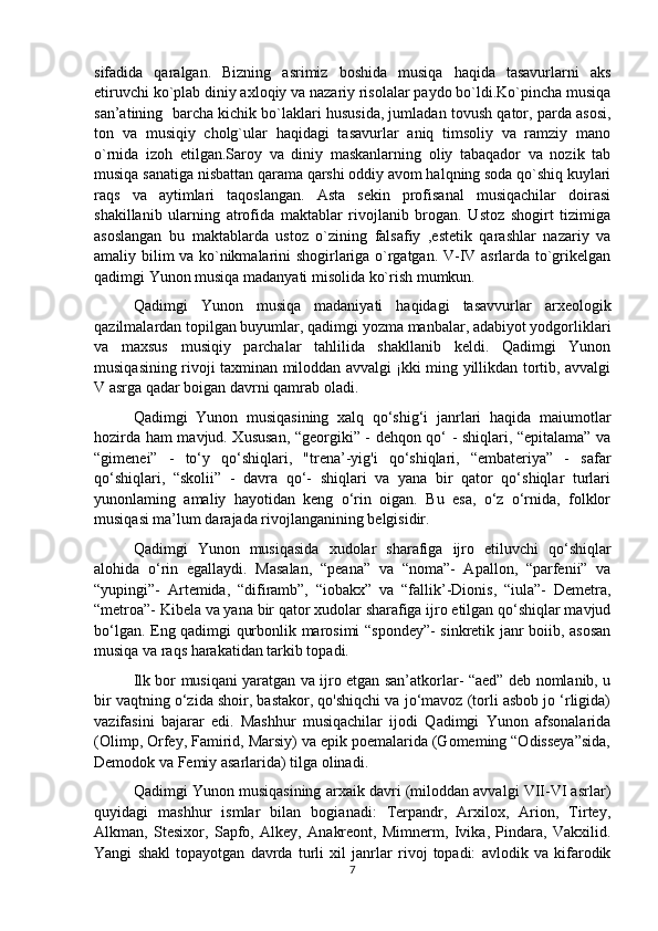 sifadida   qaralgan.   Bizning   asrimiz   boshida   musiqa   haqida   tasavurlarni   aks
etiruvchi ko`plab diniy axloqiy va nazariy risolalar paydo bo`ldi.Ko`pincha musiqa
san’atining  barcha kichik bo`laklari hususida, jumladan tovush qator, parda asosi,
ton   va   musiqiy   cholg`ular   haqidagi   tasavurlar   aniq   timsoliy   va   ramziy   mano
o`rnida   izoh   etilgan.Saroy   va   diniy   maskanlarning   oliy   tabaqador   va   nozik   tab
musiqa sanatiga nisbattan qarama qarshi oddiy avom halqning soda qo`shiq kuylari
raqs   va   aytimlari   taqoslangan.   Asta   sekin   profisanal   musiqachilar   doirasi
shakillanib   ularning   atrofida   maktablar   rivojlanib   brogan.   Ustoz   shogirt   tizimiga
asoslangan   bu   maktablarda   ustoz   o`zining   falsafiy   ,estetik   qarashlar   nazariy   va
amaliy bilim va ko`nikmalarini shogirlariga o`rgatgan. V-IV asrlarda to`grikelgan
qadimgi Yunon musiqa madanyati misolida ko`rish mumkun.
Qadimgi   Yunon   musiqa   madaniyati   haqidagi   tasavvurlar   arxeologik
qazilmalardan topilgan buyumlar, qadimgi yozma manbalar, adabiyot yodgorliklari
va   maxsus   musiqiy   parchalar   tahlilida   shakllanib   keldi.   Qadimgi   Yunon
musiqasining rivoji taxminan miloddan avvalgi ¡kki ming yillikdan tortib, avvalgi
V asrga qadar boigan davrni qamrab oladi. 
Qadimgi   Yunon   musiqasining   xalq   qo‘shig‘i   janrlari   haqida   maiumotlar
hozirda ham mavjud. Xususan, “georgiki” - dehqon qo‘ - shiqlari, “epitalama” va
“gimenei”   -   to‘y   qo‘shiqlari,   "trena’-yig'i   qo‘shiqlari,   “embateriya”   -   safar
qo‘shiqlari,   “skolii”   -   davra   qo‘-   shiqlari   va   yana   bir   qator   qo‘shiqlar   turlari
yunonlaming   amaliy   hayotidan   keng   o‘rin   oigan.   Bu   esa,   o‘z   o‘rnida,   folklor
musiqasi ma’lum darajada rivojlanganining belgisidir.
  Qadimgi   Yunon   musiqasida   xudolar   sharafiga   ijro   etiluvchi   qo‘shiqlar
alohida   o‘rin   egallaydi.   Masalan,   “peana”   va   “noma”-   Apallon,   “parfenii”   va
“yupingi”-   Artemida,   “difiramb”,   “iobakx”   va   “fallik’-Dionis,   “iula”-   Demetra,
“metroa”- Kibela va yana bir qator xudolar sharafiga ijro etilgan qo‘shiqlar mavjud
bo‘lgan. Eng qadimgi qurbonlik marosimi “spondey”- sinkretik janr boiib, asosan
musiqa va raqs harakatidan tarkib topadi.
Ilk bor musiqani yaratgan va ijro etgan san’atkorlar- “aed” deb nomlanib, u
bir vaqtning o‘zida shoir, bastakor, qo'shiqchi va jo‘mavoz (torli asbob jo ‘rligida)
vazifasini   bajarar   edi.   Mashhur   musiqachilar   ijodi   Qadimgi   Yunon   afsonalarida
(Olimp, Orfey, Famirid, Marsiy) va epik poemalarida (Gomeming “Odisseya”sida,
Demodok va Femiy asarlarida) tilga olinadi.
  Qadimgi Yunon musiqasining arxaik davri (miloddan avvalgi VII-VI asrlar)
quyidagi   mashhur   ismlar   bilan   bogianadi:   Terpandr,   Arxilox,   Arion,   Tirtey,
Alkman,   Stesixor,   Sapfo,   Alkey,   Anakreont,   Mimnerm,   Ivika,   Pindara,   Vakxilid.
Yangi   shakl   topayotgan   davrda   turli   xil   janrlar   rivoj   topadi:   avlodik   va   kifarodik
7 