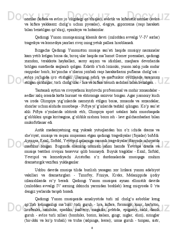 nomlar (kifara va avlos jo ‘rligidagi qo‘shiqlar), avletik va kifaristik nomlar (avlos
va   kifara   yakkasoz   cholg‘u   uchun   pyesalar),   elegiya,   giporxema   (raqs   harakati
bilan bezatilgan qo‘shiq), epinikiya va hokazolar. 
Qadimgi Yunon musiqasining klassik  davri  (miloddan avvalgi  V-IV asrlar)
tragediya va komediya janrlari rivoj ining yetuk pallasi hisoblanadi. 
Bizgacha   Qadimgi   Yunoniston   musiqa   san’ati   haqida   musiqiy   namunalar
kam yetib kelgan boisa-da, biroq ular haqida ma’lumot Gomer poemalari, qadimgi
xumdon,   terakkota   haykallari,   saroy   anjom   va   idishlari,   maqbara   devorlarida
bitilgan suratlarda saqlanib qolgan. Eslatib o‘tish lozimki, yunon xalqi juda mohir
raqqoslar boiib, ko‘pincha o‘zlarini jozibali raqs harakatlarini puflama cholg‘usi -
avlos   joi'ligida   ijro   etishgan.   Ulaming   sehrli   va   maftunkor   ovozlarida   tarannum
etilgan qo'shiqlar, torli cholg‘ular - lira va kifara tovush sadolari bilan bezalgan. 
Tantanali aytim va rivoyatlami kuylovchi professional va mohir xonandalar -
aedlar xalq orasida katta hurmat va ehtiromga sazovor boigan. Agar jismoniy kuch
va   iroda   Olimpiya   yig‘inlarida   namoyish   etilgan   boisa,   xonanda   va   sozandalar,
shoirlar uchun alohida musobaqa - Pifiya yi‘g‘inlarida tashkil qilingan. Ko‘p san’at
ahli   Pifiya   o‘yinlarida   ishtirok   etib,   Olimpiya   sport   ustalari   kabi   musobaqada
g‘oliblikni qoiga kiritsagina, g‘oliblik nishoni boim ish - lavr gulchambarîari bilan
mukofotlanar edi.
Antik   madaniyatning   eng   yuksak   yutuqlaridan   bin   o‘z   ichida   drama   va
she’riyat, musiqa va raqsni mujassam etgan qadimgi tragediyalar (fojialar) boMdi.
Ayniqsa, Esxil, Sofokl, Yevripid qalamiga mansub tragediyalar dunyoda nihoyatda
mashhur   boigan.   Bugunda   ularning   nomisiz   jahon   hamda   Yevropa   drama   va
musiqa   teatrlari   rivojini   tasavvur   qilib  boimaydi.   Buyuk   tragiklar   -   Esxil,   Sofokl,
Yevripid   va   komediyachi   Aristofan   o‘z   durdonalarida   musiqaga   muhim
dramaturgik vazifani yuklaganlar. 
Ushbu   davrda   musiqa   tilida   burilish   yasagan   xor   lirikasi   yunon   adabiyot
vakillari   va   dramaturglari   -   Timofey,   Friniya,   Kreks,   Melanippida   ijodiy
izlanishlarida   ro‘y   beradi.   Qadimgi   Yunon   musiqasi   aynan   ellinistik   davrda
(miloddan   avvalgi   IV   asrning   ikkinchi   yarmidan   boshlab)   keng   miqyosda   0   ‘rta
dengiz yerlarida tarqab boradi.
Qadimgi   Yunon   musiqasida   amaliyotida   turli   xil   cholg‘u   asboblar   keng
qo‘llab   kelinganligi   ma’lum:   torli   guruh   -   lira,   kifara,   forminga,   kinir,   barbiton,
lirofeniks,   sambika,   spadiks,   psalteriy,   magadis,   pektida,   epigoniy,   nabl;   damli
guruh   -   avlos   turli   xillari   (bombiks,   borim,   kalam,   gingr,   niglar,   elim),   siringlar
(bir-ikki   va   ko‘p   trubali)   va   truba   (salpinga,   keras);   urma   guruh   -   timpan,   sistr,
8 