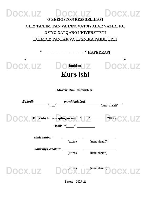O‘ZBEKISTON RESPUBLIKASI
OLIY TA’LIM, FAN VA INNOVATSIYALAR VAZIRLIGI
OSIYO XALQARO UNIVERSITETI
IJTIMOIY FANLAR VA TEXNIKA FAKULTETI
“----------------------------------” KAFEDRASI
«___________________________________________________»
fanidan
Kurs ishi 
Mavzu :  Rim Pun urushlari
  Bajardi: _______  ____ _____ _ guruhi talabasi  ______ ___ _ _____ _______
  (imzo)                                                       (ismi sharifi)
  
Kurs ishi himoya qilingan sana     “____” __ ___ _____20 25  y.
Baho  “_____” ____ __ _____
      Ilmiy rahbar:           __________      ____________________ 
                (imzo)                (ismi sharifi)
     Komissiya a’zolari:   __________     ____________________ 
                (imzo)                  (ismi sharifi)
                                       __________      ____________________ 
                 (imzo)                  (ismi sharifi)
Buxoro – 2025 yil 