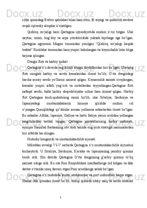 9ichki qismidagi Berber qabilalari bilan ham oltin, fil suyagi va quldorlik savdosi
orqali iqtisodiy aloqalar o‘rnatilgan.
Qishloq   xo‘jaligi   ham   Qartagina   iqtisodiyotida   muhim   o‘rin   tutgan.   Ular
zaytun,   uzum,   bug‘doy   va   arpa   yetishtirishda   yuksak   tajribaga   ega   bo‘lgan.
Qartagina   agronomi   Magon   tomonidan   yozilgan   “Qishloq   xo‘jaligi   haqida
traktat” Rimliklar tomonidan ham yuqori baholangan va keyinchalik lotin tiliga
tarjima qilingan.
Dengiz floti va harbiy qudrat
Qartagina o‘z davrida eng kuchli dengiz davlatlaridan biri bo‘lgan. Ularning
floti   minglab   harbiy   va   savdo   kemalaridan   iborat   bo‘lib,   O‘rta   dengizdagi
barcha asosiy  savdo  yo‘llarini  nazorat  qilgan.  Kemasozlik sanoati  rivojlangan,
kemalar   yuqori   sifatli   yog‘och   va   metallardan   tayyorlangan.Qartagina   floti
nafaqat   savdo,   balki   harbiy   ekspeditsiyalar   uchun   ham   xizmat   qilgan.   Harbiy
flot   Qartagina   kuch-qudratining   ramzi   bo‘lib,   ular   Sitsiliya,   Sardiniya   va
Ispaniyadagi   mustamlakalarini   himoya   qilishda   muhim   rol
o‘ynagan.Quruqlikdagi  qo‘shinlar   asosan  yollanma  askarlardan   iborat  bo‘lgan.
Bu askarlar Afrika, Ispaniya, Galliya va hatto Italiya yarim orolidan yollangan
jangchilardan   tashkil   topgan.   Qartagina   generallarining   harbiy   mahorati,
ayniqsa Gannibal Barkasning iste’dodi tarixda eng yirik strategik namunalardan
biri sifatida tan olingan.
Hududiy kengayish va mustamlakachilik siyosati
Miloddan avvalgi VI–V asrlarda Qartagina o‘z mustamlakachilik siyosatini
kuchaytirdi.   U   Sitsiliya,   Sardiniya,   Korsika   va   Ispaniyaning   janubiy   qismini
bosib   oldi.   Shu   davrda   Qartagina   O‘rta   dengizning   g‘arbiy   qismini   to‘liq
nazorat ostiga oldi. Bu esa Rim  Respublikasi  manfaatlariga zid kelgan va ikki
davlat o‘rtasida uzoq davom etgan Puni urushlariga sabab bo‘lgan.
Qartagina o‘z hududida kuchli istehkomlar va port inshootlari barpo etgan.
Shahar ikki qismdan iborat bo‘lib, tashqi qismida oddiy xalq va savdo rastalari 