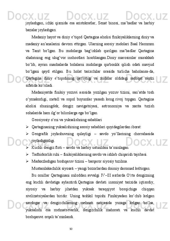 10joylashgan,   ichki   qismida   esa   aristokratlar,   Senat   binosi,   ma’badlar   va   harbiy
bazalar joylashgan.
Madaniy hayot va diniy e’tiqod   Qartagina aholisi finikiyaliklarning diniy va
madaniy   an’analarini   davom   ettirgan.   Ularning   asosiy   xudolari   Baal   Hammon
va   Tanit   bo‘lgan.   Bu   xudolarga   bag‘ishlab   qurilgan   ma’badlar   Qartagina
shahrining   eng   ulug‘vor   inshootlari   hisoblangan.Diniy   marosimlar   murakkab
bo‘lib,   ayrim   manbalarda   bolalarni   xudolarga   qurbonlik   qilish   odati   mavjud
bo‘lgani   qayd   etilgan.   Bu   holat   tarixchilar   orasida   turlicha   baholansa-da,
Qartagina   diniy   e’tiqodining   qat’iyligi   va   xudolar   oldidagi   sadoqat   ramzi
sifatida ko‘riladi.
Madaniyatda   finikiy   yozuvi   asosida   yozilgan   yozuv   tizimi,   san’atda   tosh
o‘ymakorligi,   metall   va   sopol   buyumlar   yasash   keng   rivoj   topgan.   Qartagina
aholisi   shuningdek,   dengiz   navigatsiyasi,   astronomiya   va   xarita   tuzish
sohalarida ham ilg‘or bilimlarga ega bo‘lgan.
Geosiyosiy o‘rni va yuksalishning sabablari
 Qartaginaning yuksalishining asosiy sabablari quyidagilardan iborat:
 Geografik   joylashuvning   qulayligi   –   savdo   yo‘llarining   chorrahasida
joylashganligi.
 Kuchli dengiz floti – savdo va harbiy ustunlikni ta’minlagan.
 Tadbirkorlik ruhi – finikiyaliklarning savdo va ishlab chiqarish tajribasi.
 Markazlashgan boshqaruv tizimi – barqaror siyosiy tuzilma.
Mustamlakachilik siyosati – yangi bozorlardan doimiy daromad keltirgan.
Bu  omillar   Qartaginani   miloddan  avvalgi   IV–III  asrlarda  O‘rta  dengizning
eng   kuchli   davlatiga   aylantirdi.Qartagina   davlati   insoniyat   tarixida   iqtisodiy,
siyosiy   va   harbiy   jihatdan   yuksak   taraqqiyot   bosqichiga   chiqqan
sivilizatsiyalardan   biridir.   Uning   tashkil   topishi   Finikiyadan   ko‘chib   kelgan
savdogar   va   dengizchilarning   mehnati   natijasida   yuzaga   kelgan   bo‘lsa,
yuksalishi   esa   mehnatsevarlik,   dengizchilik   mahorati   va   kuchli   davlat
boshqaruvi orqali ta’minlandi. 