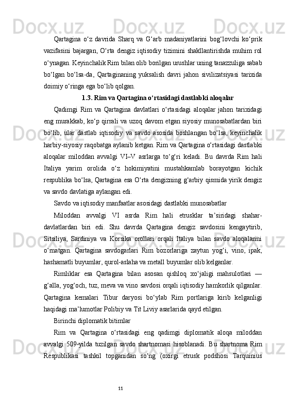 11Qartagina   o‘z   davrida   Sharq   va   G‘arb   madaniyatlarini   bog‘lovchi   ko‘prik
vazifasini   bajargan,   O‘rta   dengiz   iqtisodiy   tizimini   shakllantirishda   muhim   rol
o‘ynagan. Keyinchalik Rim bilan olib borilgan urushlar uning tanazzuliga sabab
bo‘lgan   bo‘lsa-da,   Qartaginaning   yuksalish   davri   jahon   sivilizatsiyasi   tarixida
doimiy o‘ringa ega bo‘lib qolgan.
1.3. Rim va Qartagina o‘rtasidagi dastlabki aloqalar
Qadimgi   Rim   va   Qartagina   davlatlari   o‘rtasidagi   aloqalar   jahon   tarixidagi
eng murakkab, ko‘p qirrali va uzoq davom etgan siyosiy munosabatlardan biri
bo‘lib,   ular   dastlab   iqtisodiy   va   savdo   asosida   boshlangan   bo‘lsa,   keyinchalik
harbiy-siyosiy raqobatga aylanib ketgan. Rim va Qartagina o‘rtasidagi dastlabki
aloqalar   miloddan   avvalgi   VI–V   asrlarga   to‘g‘ri   keladi.   Bu   davrda   Rim   hali
Italiya   yarim   orolida   o‘z   hokimiyatini   mustahkamlab   borayotgan   kichik
respublika bo‘lsa, Qartagina esa O‘rta dengizning g‘arbiy qismida yirik dengiz
va savdo davlatiga aylangan edi.
Savdo va iqtisodiy manfaatlar asosidagi dastlabki munosabatlar
Miloddan   avvalgi   VI   asrda   Rim   hali   etrusklar   ta’siridagi   shahar-
davlatlardan   biri   edi.   Shu   davrda   Qartagina   dengiz   savdosini   kengaytirib,
Sitsiliya,   Sardiniya   va   Korsika   orollari   orqali   Italiya   bilan   savdo   aloqalarini
o‘rnatgan.   Qartagina   savdogarlari   Rim   bozorlariga   zaytun   yog‘i,   vino,   ipak,
hashamatli buyumlar, qurol-aslaha va metall buyumlar olib kelganlar.
Rimliklar   esa   Qartagina   bilan   asosan   qishloq   xo‘jaligi   mahsulotlari   —
g‘alla, yog‘och, tuz, meva va vino savdosi orqali iqtisodiy hamkorlik qilganlar.
Qartagina   kemalari   Tibur   daryosi   bo‘ylab   Rim   portlariga   kirib   kelganligi
haqidagi ma’lumotlar Polibiy va Tit Liviy asarlarida qayd etilgan.
Birinchi diplomatik bitimlar
Rim   va   Qartagina   o‘rtasidagi   eng   qadimgi   diplomatik   aloqa   miloddan
avvalgi   509-yilda   tuzilgan   savdo   shartnomasi   hisoblanadi.   Bu   shartnoma   Rim
Respublikasi   tashkil   topganidan   so‘ng   (oxirgi   etrusk   podshosi   Tarquinius 