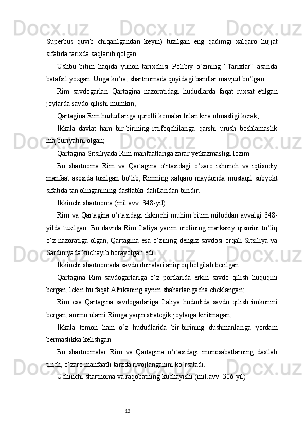 12Superbus   quvib   chiqarilgandan   keyin)   tuzilgan   eng   qadimgi   xalqaro   hujjat
sifatida tarixda saqlanib qolgan.
Ushbu   bitim   haqida   yunon   tarixchisi   Polibiy   o‘zining   “Tarixlar”   asarida
batafsil yozgan. Unga ko‘ra, shartnomada quyidagi bandlar mavjud bo‘lgan:
Rim   savdogarlari   Qartagina   nazoratidagi   hududlarda   faqat   ruxsat   etilgan
joylarda savdo qilishi mumkin;
Qartagina Rim hududlariga qurolli kemalar bilan kira olmasligi kerak;
Ikkala   davlat   ham   bir-birining   ittifoqchilariga   qarshi   urush   boshlamaslik
majburiyatini olgan;
Qartagina Sitsiliyada Rim manfaatlariga zarar yetkazmasligi lozim.
Bu   shartnoma   Rim   va   Qartagina   o‘rtasidagi   o‘zaro   ishonch   va   iqtisodiy
manfaat   asosida   tuzilgan   bo‘lib,  Rimning   xalqaro  maydonda   mustaqil   subyekt
sifatida tan olinganining dastlabki dalillaridan biridir.
Ikkinchi shartnoma (mil.avv. 348-yil)
Rim va Qartagina o‘rtasidagi ikkinchi muhim bitim miloddan avvalgi 348-
yilda  tuzilgan.   Bu   davrda  Rim   Italiya   yarim   orolining  markaziy  qismini   to‘liq
o‘z nazoratiga olgan, Qartagina esa o‘zining dengiz savdosi  orqali  Sitsiliya va
Sardiniyada kuchayib borayotgan edi.
Ikkinchi shartnomada savdo doiralari aniqroq belgilab berilgan:
Qartagina   Rim   savdogarlariga   o‘z   portlarida   erkin   savdo   qilish   huquqini
bergan, lekin bu faqat Afrikaning ayrim shaharlarigacha cheklangan;
Rim   esa   Qartagina   savdogarlariga   Italiya   hududida   savdo   qilish   imkonini
bergan, ammo ularni Rimga yaqin strategik joylarga kiritmagan;
Ikkala   tomon   ham   o‘z   hududlarida   bir-birining   dushmanlariga   yordam
bermaslikka kelishgan.
Bu   shartnomalar   Rim   va   Qartagina   o‘rtasidagi   munosabatlarning   dastlab
tinch, o‘zaro manfaatli tarzda rivojlanganini ko‘rsatadi.
Uchinchi shartnoma va raqobatning kuchayishi (mil.avv. 306-yil) 